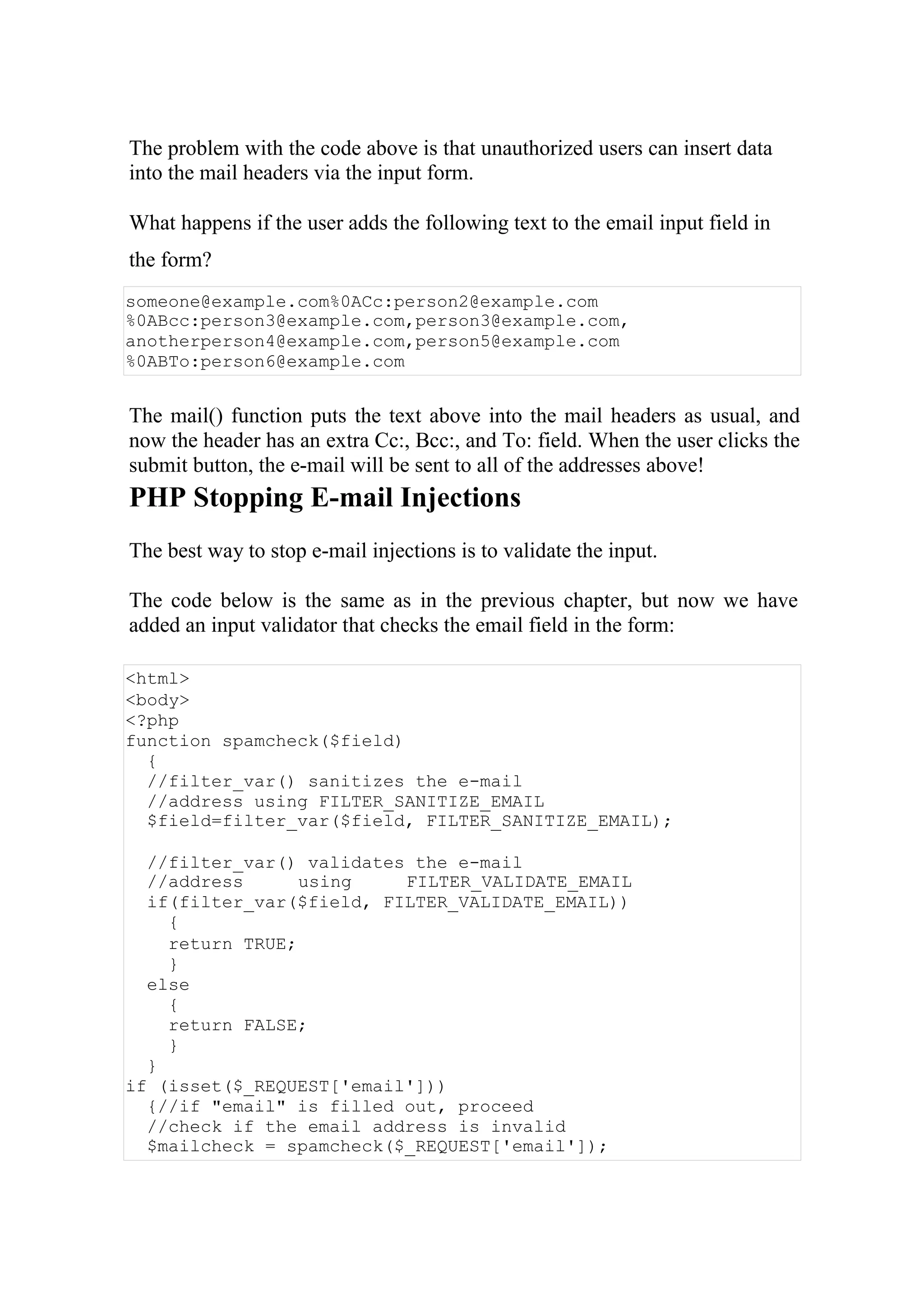 The problem with the code above is that unauthorized users can insert data
into the mail headers via the input form.
What happens if the user adds the following text to the email input field in
the form?
someone@example.com%0ACc:person2@example.com
%0ABcc:person3@example.com,person3@example.com,
anotherperson4@example.com,person5@example.com
%0ABTo:person6@example.com
The mail() function puts the text above into the mail headers as usual, and
now the header has an extra Cc:, Bcc:, and To: field. When the user clicks the
submit button, the e-mail will be sent to all of the addresses above!
PHP Stopping E-mail Injections
The best way to stop e-mail injections is to validate the input.
The code below is the same as in the previous chapter, but now we have
added an input validator that checks the email field in the form:
<html>
<body>
<?php
function spamcheck($field)
{
//filter_var() sanitizes the e-mail
//address using FILTER_SANITIZE_EMAIL
$field=filter_var($field, FILTER_SANITIZE_EMAIL);
//filter_var() validates the e-mail
//address using FILTER_VALIDATE_EMAIL
if(filter_var($field, FILTER_VALIDATE_EMAIL))
{
return TRUE;
}
else
{
return FALSE;
}
}
if (isset($_REQUEST['email']))
{//if "email" is filled out, proceed
//check if the email address is invalid
$mailcheck = spamcheck($_REQUEST['email']);
 