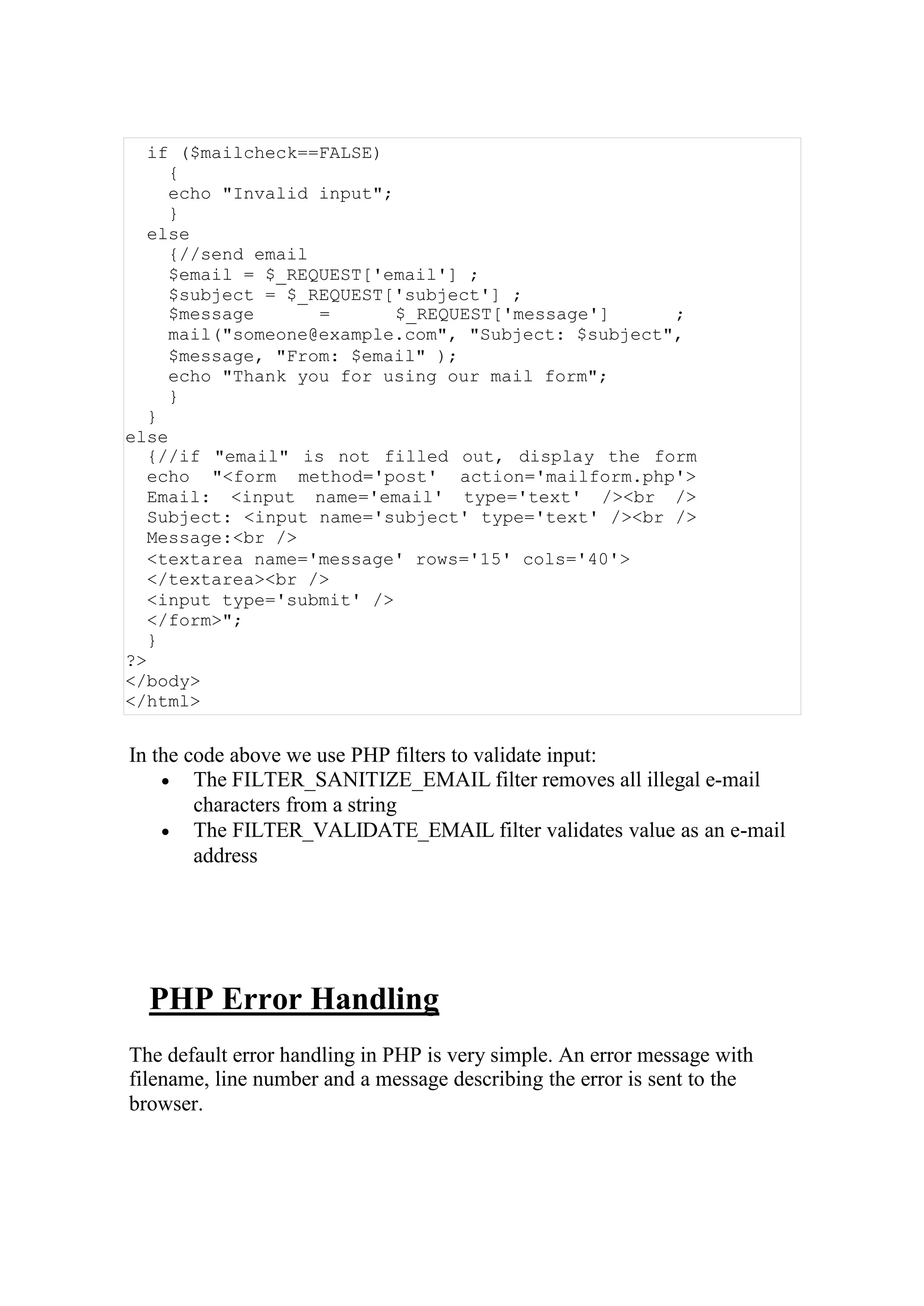 if ($mailcheck==FALSE)
{
echo "Invalid input";
}
else
{//send email
$email = $_REQUEST['email'] ;
$subject = $_REQUEST['subject'] ;
$message = $_REQUEST['message'] ;
mail("someone@example.com", "Subject: $subject",
$message, "From: $email" );
echo "Thank you for using our mail form";
}
}
else
{//if "email" is not filled out, display the form
echo "<form method='post' action='mailform.php'>
Email: <input name='email' type='text' /><br />
Subject: <input name='subject' type='text' /><br />
Message:<br />
<textarea name='message' rows='15' cols='40'>
</textarea><br />
<input type='submit' />
</form>";
}
?>
</body>
</html>
In the code above we use PHP filters to validate input:
 The FILTER_SANITIZE_EMAIL filter removes all illegal e-mail
characters from a string
 The FILTER_VALIDATE_EMAIL filter validates value as an e-mail
address
PHP Error Handling
The default error handling in PHP is very simple. An error message with
filename, line number and a message describing the error is sent to the
browser.
 