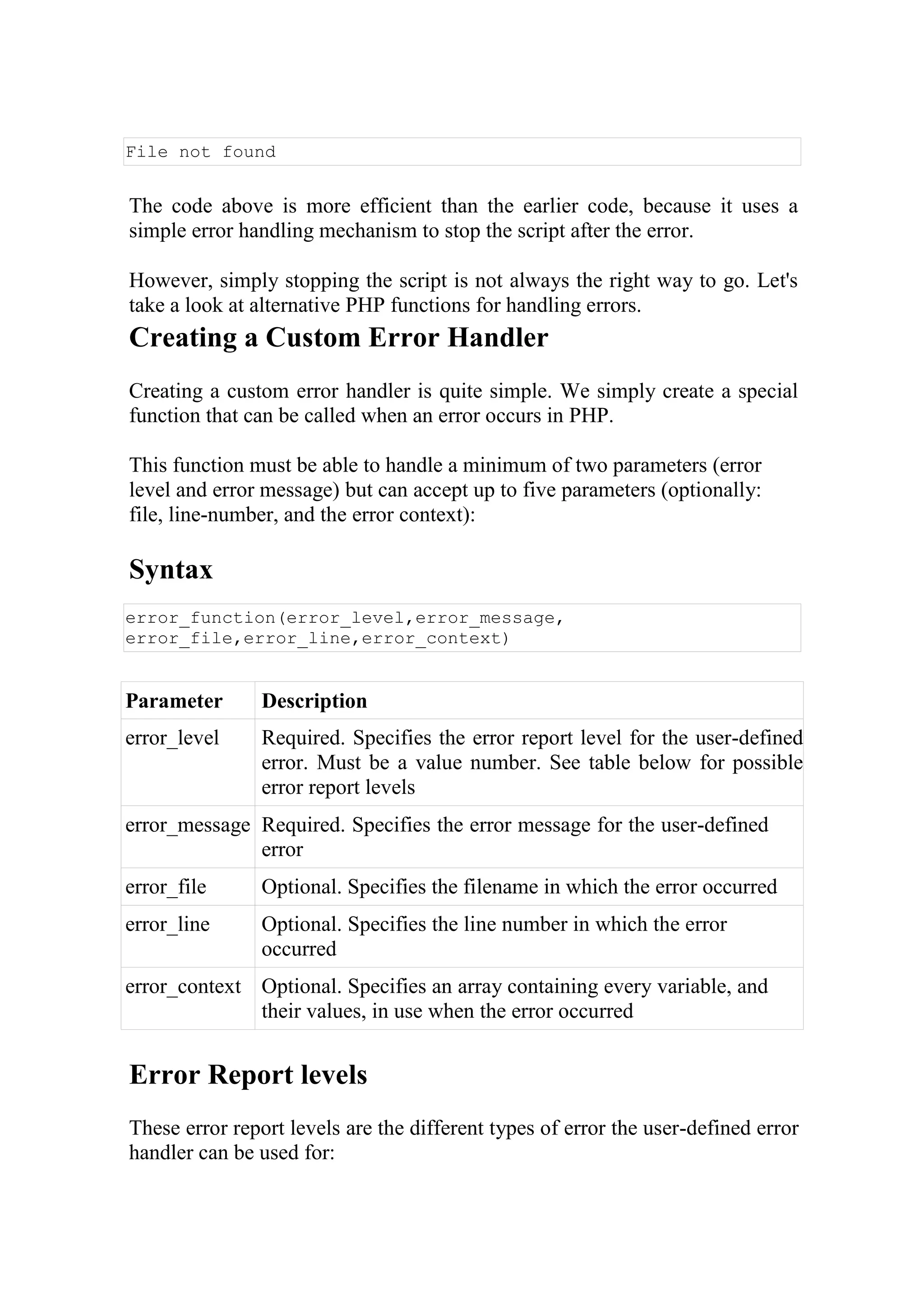 File not found
The code above is more efficient than the earlier code, because it uses a
simple error handling mechanism to stop the script after the error.
However, simply stopping the script is not always the right way to go. Let's
take a look at alternative PHP functions for handling errors.
Creating a Custom Error Handler
Creating a custom error handler is quite simple. We simply create a special
function that can be called when an error occurs in PHP.
This function must be able to handle a minimum of two parameters (error
level and error message) but can accept up to five parameters (optionally:
file, line-number, and the error context):
Syntax
error_function(error_level,error_message,
error_file,error_line,error_context)
Parameter Description
error_level Required. Specifies the error report level for the user-defined
error. Must be a value number. See table below for possible
error report levels
error_message Required. Specifies the error message for the user-defined
error
error_file Optional. Specifies the filename in which the error occurred
error_line Optional. Specifies the line number in which the error
occurred
error_context Optional. Specifies an array containing every variable, and
their values, in use when the error occurred
Error Report levels
These error report levels are the different types of error the user-defined error
handler can be used for:
 
