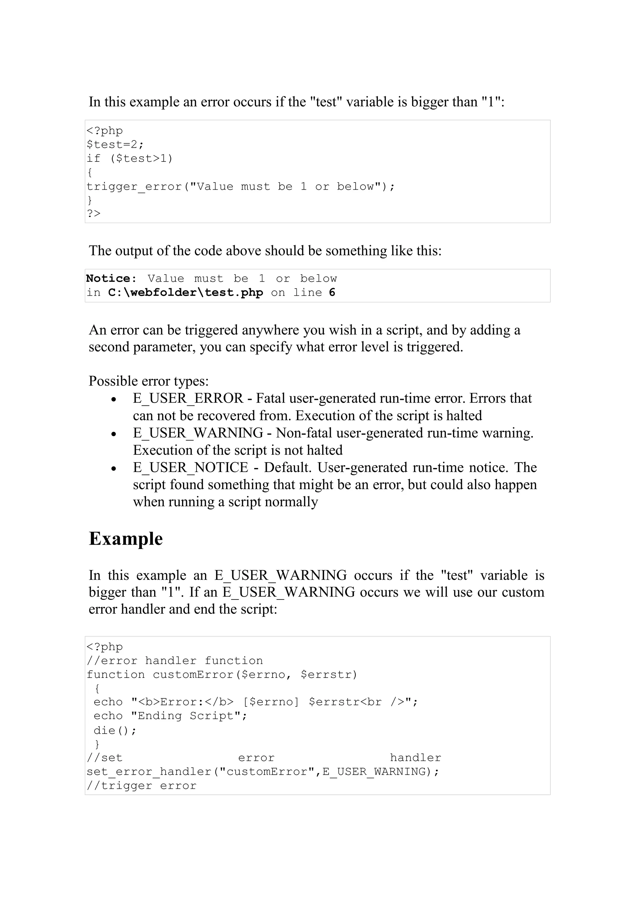 In this example an error occurs if the "test" variable is bigger than "1":
<?php
$test=2;
if ($test>1)
{
trigger_error("Value must be 1 or below");
}
?>
The output of the code above should be something like this:
Notice: Value must be 1 or below
in C:webfoldertest.php on line 6
An error can be triggered anywhere you wish in a script, and by adding a
second parameter, you can specify what error level is triggered.
Possible error types:
 E_USER_ERROR - Fatal user-generated run-time error. Errors that
can not be recovered from. Execution of the script is halted
 E_USER_WARNING - Non-fatal user-generated run-time warning.
Execution of the script is not halted
 E_USER_NOTICE - Default. User-generated run-time notice. The
script found something that might be an error, but could also happen
when running a script normally
Example
In this example an E_USER_WARNING occurs if the "test" variable is
bigger than "1". If an E_USER_WARNING occurs we will use our custom
error handler and end the script:
<?php
//error handler function
function customError($errno, $errstr)
{
echo "<b>Error:</b> [$errno] $errstr<br />";
echo "Ending Script";
die();
}
//set error handler
set_error_handler("customError",E_USER_WARNING);
//trigger error
 
