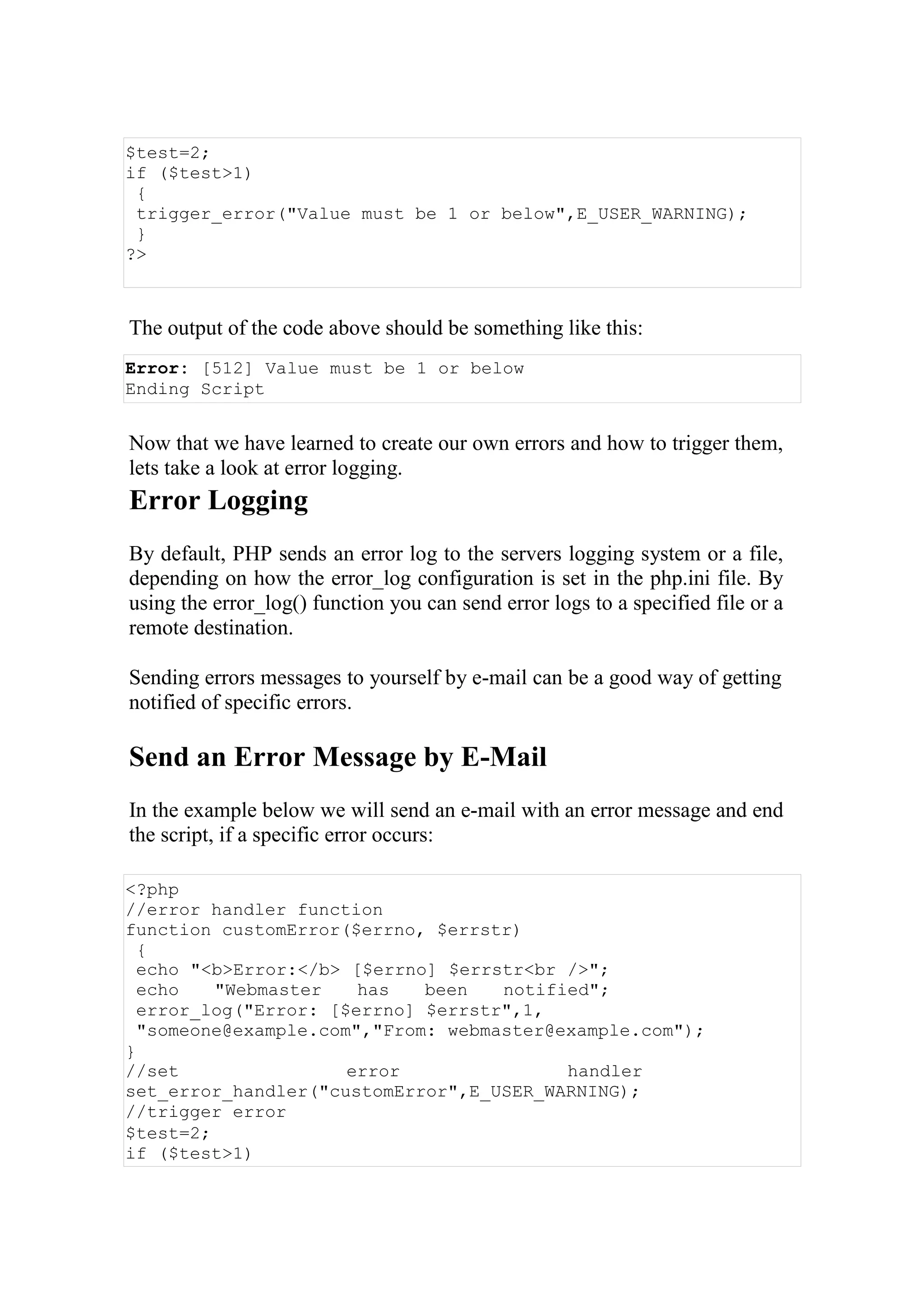$test=2;
if ($test>1)
{
trigger_error("Value must be 1 or below",E_USER_WARNING);
}
?>
The output of the code above should be something like this:
Error: [512] Value must be 1 or below
Ending Script
Now that we have learned to create our own errors and how to trigger them,
lets take a look at error logging.
Error Logging
By default, PHP sends an error log to the servers logging system or a file,
depending on how the error_log configuration is set in the php.ini file. By
using the error_log() function you can send error logs to a specified file or a
remote destination.
Sending errors messages to yourself by e-mail can be a good way of getting
notified of specific errors.
Send an Error Message by E-Mail
In the example below we will send an e-mail with an error message and end
the script, if a specific error occurs:
<?php
//error handler function
function customError($errno, $errstr)
{
echo "<b>Error:</b> [$errno] $errstr<br />";
echo "Webmaster has been notified";
error_log("Error: [$errno] $errstr",1,
"someone@example.com","From: webmaster@example.com");
}
//set error handler
set_error_handler("customError",E_USER_WARNING);
//trigger error
$test=2;
if ($test>1)
 