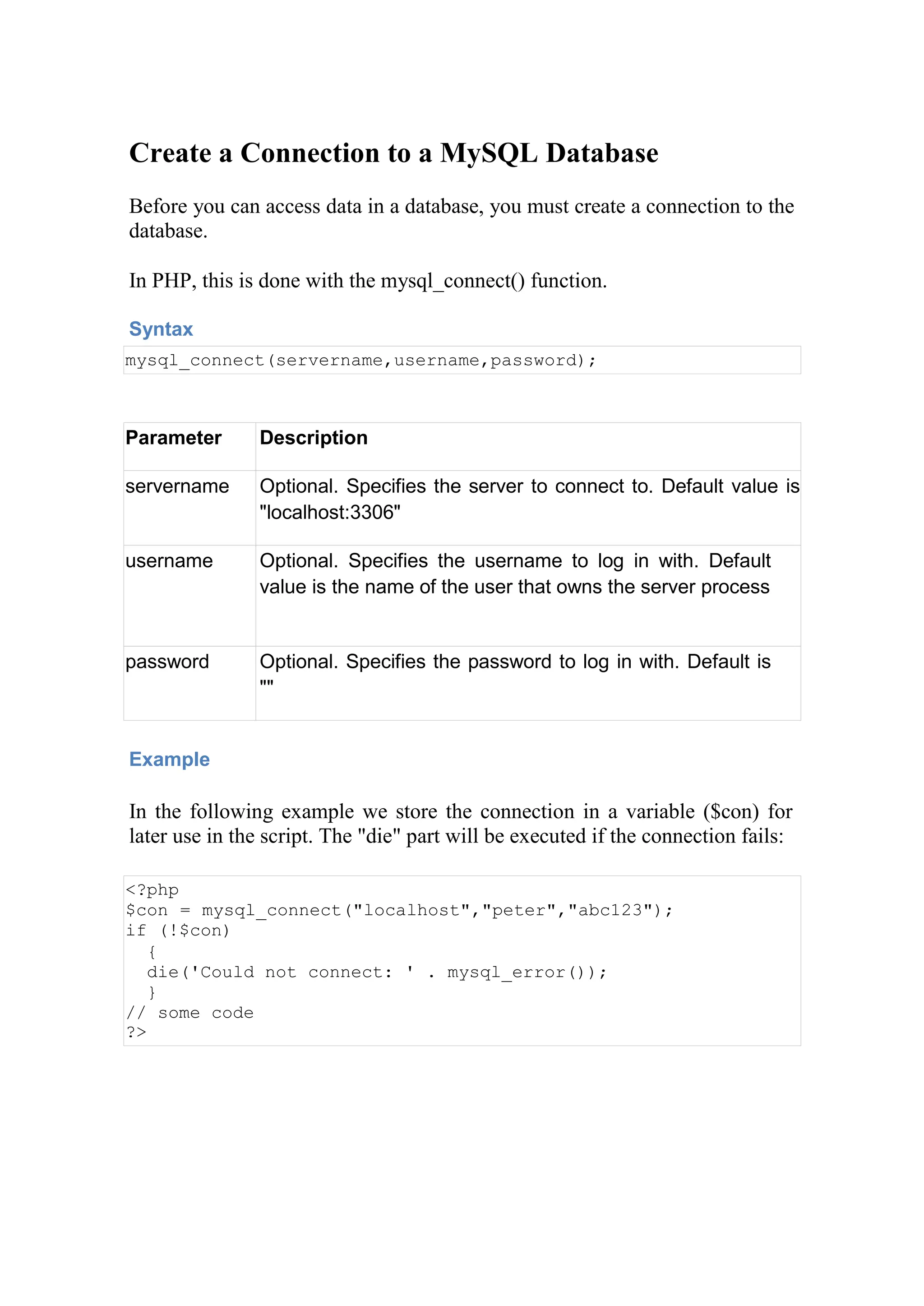 Create a Connection to a MySQL Database
Before you can access data in a database, you must create a connection to the
database.
In PHP, this is done with the mysql_connect() function.
Syntax
mysql_connect(servername,username,password);
Parameter Description
servername Optional. Specifies the server to connect to. Default value is
"localhost:3306"
username Optional. Specifies the username to log in with. Default
value is the name of the user that owns the server process
password Optional. Specifies the password to log in with. Default is
""
Example
In the following example we store the connection in a variable ($con) for
later use in the script. The "die" part will be executed if the connection fails:
<?php
$con = mysql_connect("localhost","peter","abc123");
if (!$con)
{
die('Could not connect: ' . mysql_error());
}
// some code
?>
 
