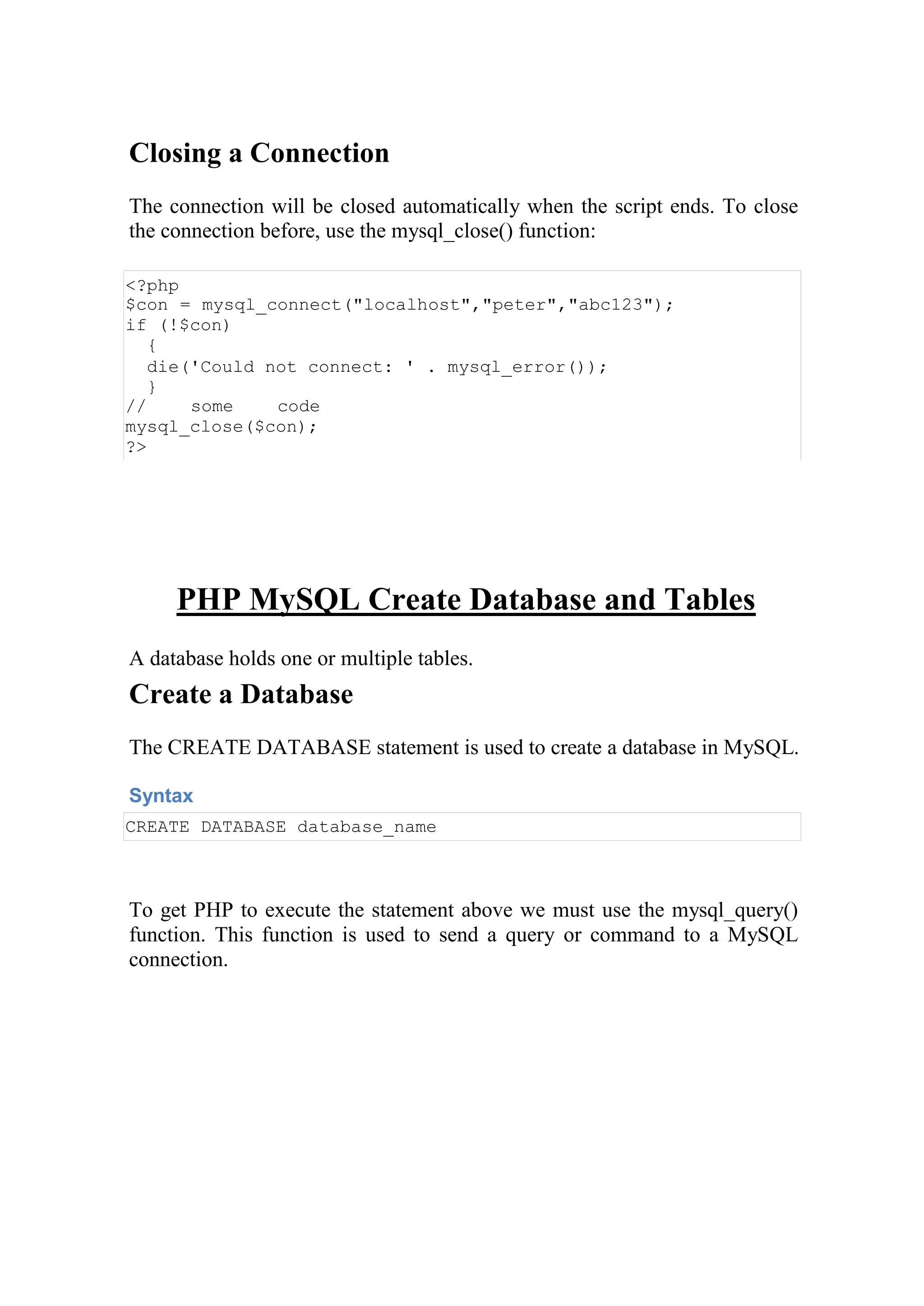 Closing a Connection
The connection will be closed automatically when the script ends. To close
the connection before, use the mysql_close() function:
<?php
$con = mysql_connect("localhost","peter","abc123");
if (!$con)
{
die('Could not connect: ' . mysql_error());
}
// some code
mysql_close($con);
?>
PHP MySQL Create Database and Tables
A database holds one or multiple tables.
Create a Database
The CREATE DATABASE statement is used to create a database in MySQL.
Syntax
CREATE DATABASE database_name
To get PHP to execute the statement above we must use the mysql_query()
function. This function is used to send a query or command to a MySQL
connection.
 