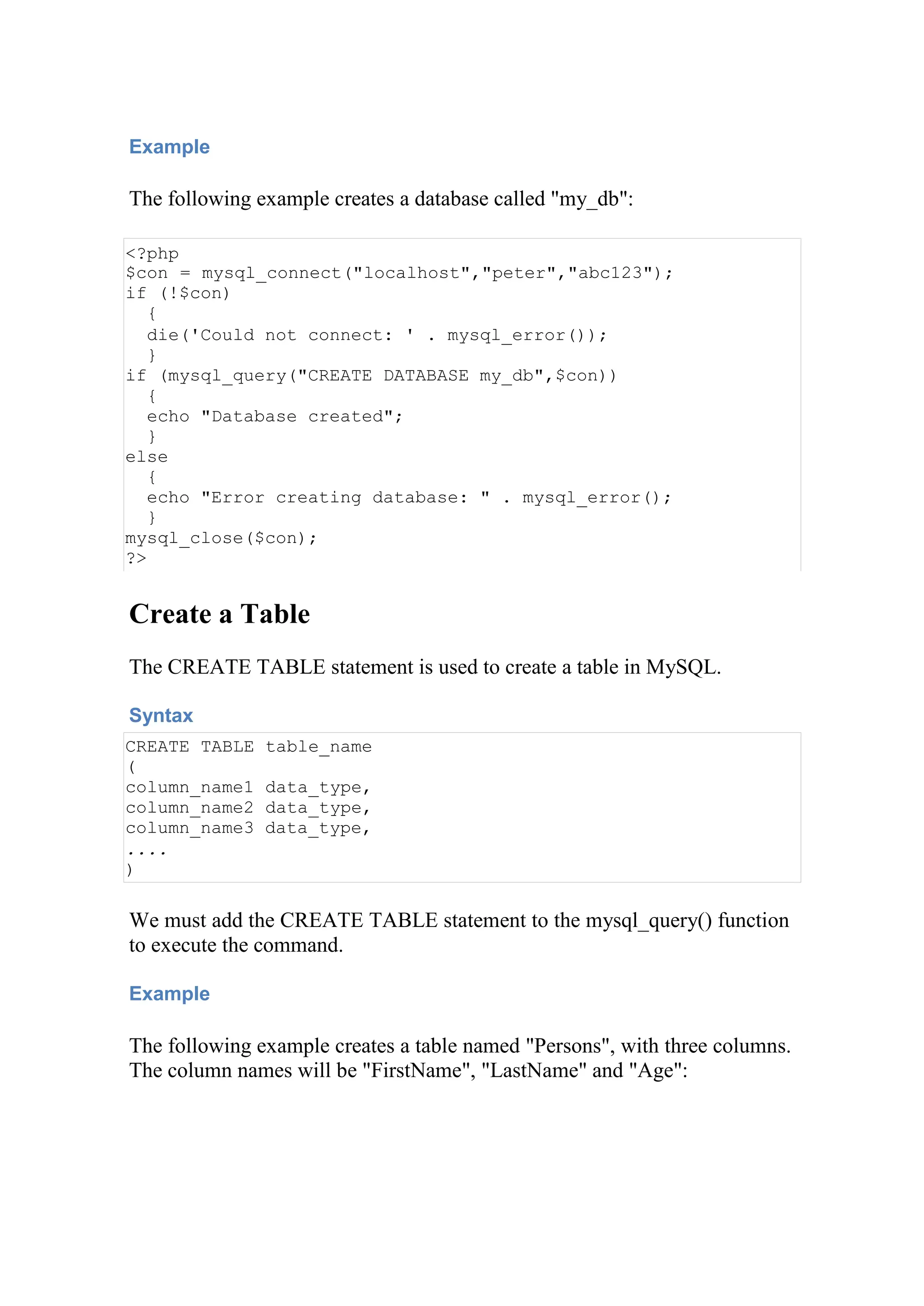 Example
The following example creates a database called "my_db":
<?php
$con = mysql_connect("localhost","peter","abc123");
if (!$con)
{
die('Could not connect: ' . mysql_error());
}
if (mysql_query("CREATE DATABASE my_db",$con))
{
echo "Database created";
}
else
{
echo "Error creating database: " . mysql_error();
}
mysql_close($con);
?>
Create a Table
The CREATE TABLE statement is used to create a table in MySQL.
Syntax
CREATE TABLE table_name
(
column_name1 data_type,
column_name2 data_type,
column_name3 data_type,
....
)
We must add the CREATE TABLE statement to the mysql_query() function
to execute the command.
Example
The following example creates a table named "Persons", with three columns.
The column names will be "FirstName", "LastName" and "Age":
 