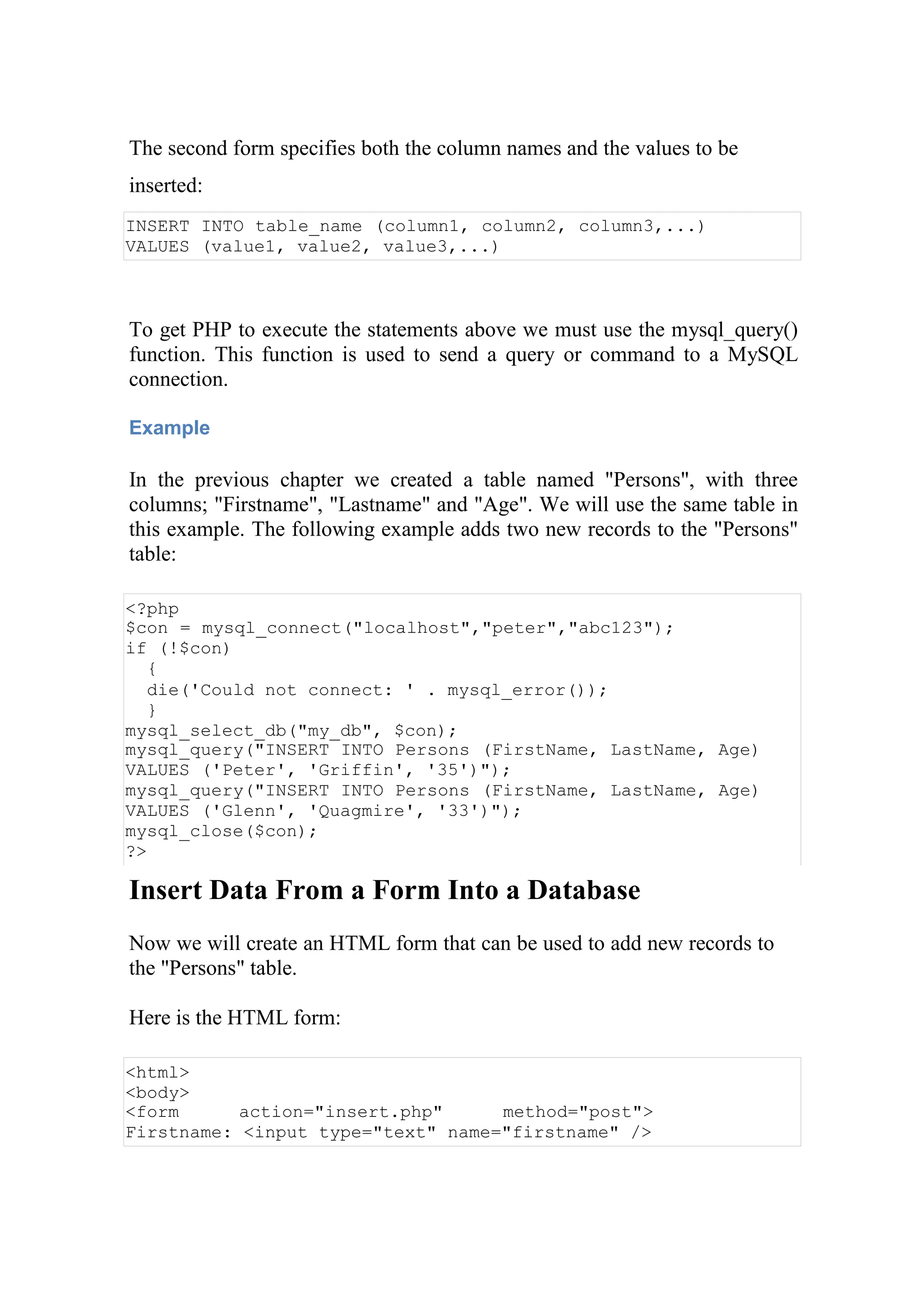 The second form specifies both the column names and the values to be
inserted:
INSERT INTO table_name (column1, column2, column3,...)
VALUES (value1, value2, value3,...)
To get PHP to execute the statements above we must use the mysql_query()
function. This function is used to send a query or command to a MySQL
connection.
Example
In the previous chapter we created a table named "Persons", with three
columns; "Firstname", "Lastname" and "Age". We will use the same table in
this example. The following example adds two new records to the "Persons"
table:
<?php
$con = mysql_connect("localhost","peter","abc123");
if (!$con)
{
die('Could not connect: ' . mysql_error());
}
mysql_select_db("my_db", $con);
mysql_query("INSERT INTO Persons (FirstName, LastName, Age)
VALUES ('Peter', 'Griffin', '35')");
mysql_query("INSERT INTO Persons (FirstName, LastName, Age)
VALUES ('Glenn', 'Quagmire', '33')");
mysql_close($con);
?>
Insert Data From a Form Into a Database
Now we will create an HTML form that can be used to add new records to
the "Persons" table.
Here is the HTML form:
<html>
<body>
<form action="insert.php" method="post">
Firstname: <input type="text" name="firstname" />
 