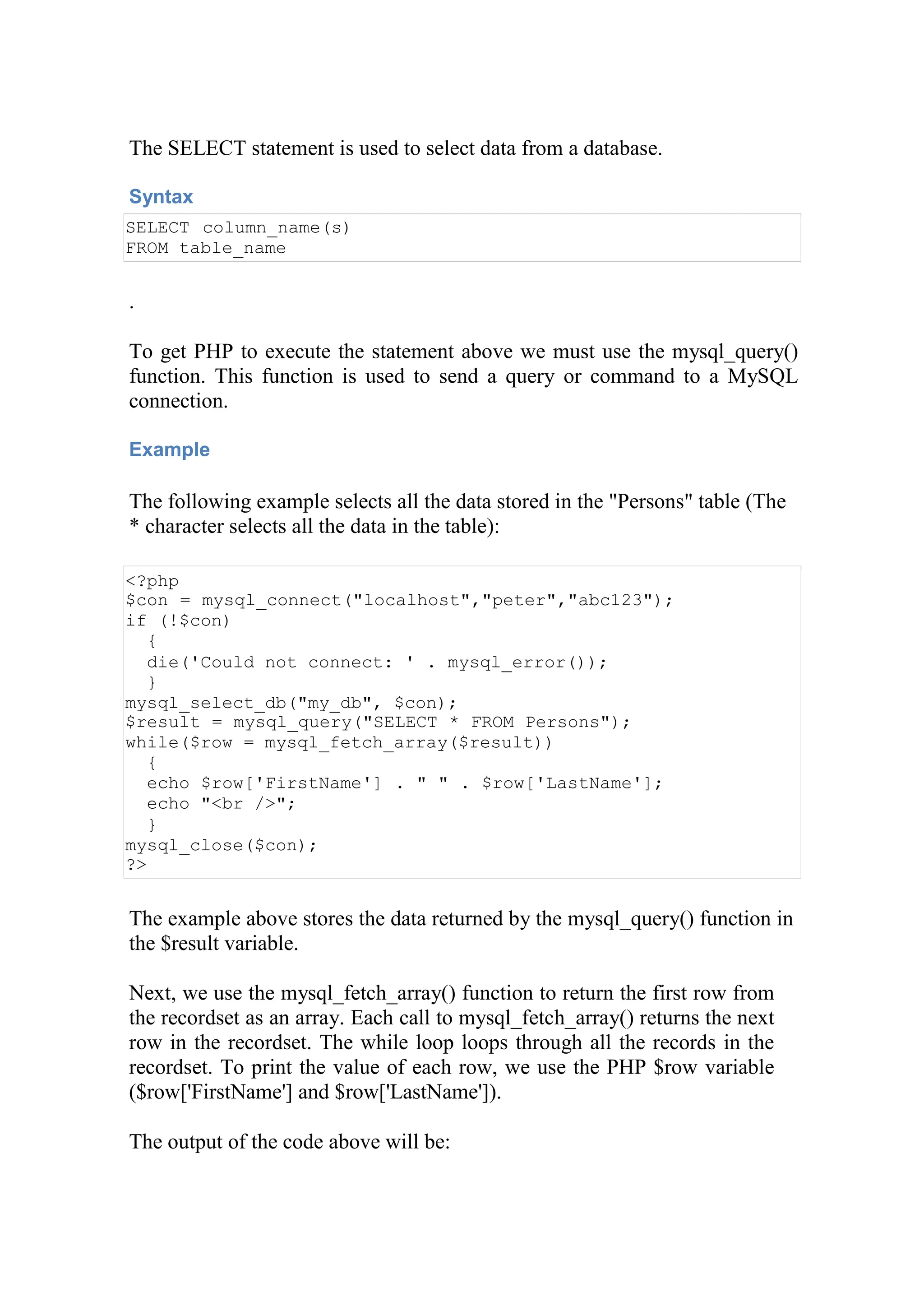 The SELECT statement is used to select data from a database.
Syntax
SELECT column_name(s)
FROM table_name
.
To get PHP to execute the statement above we must use the mysql_query()
function. This function is used to send a query or command to a MySQL
connection.
Example
The following example selects all the data stored in the "Persons" table (The
* character selects all the data in the table):
<?php
$con = mysql_connect("localhost","peter","abc123");
if (!$con)
{
die('Could not connect: ' . mysql_error());
}
mysql_select_db("my_db", $con);
$result = mysql_query("SELECT * FROM Persons");
while($row = mysql_fetch_array($result))
{
echo $row['FirstName'] . " " . $row['LastName'];
echo "<br />";
}
mysql_close($con);
?>
The example above stores the data returned by the mysql_query() function in
the $result variable.
Next, we use the mysql_fetch_array() function to return the first row from
the recordset as an array. Each call to mysql_fetch_array() returns the next
row in the recordset. The while loop loops through all the records in the
recordset. To print the value of each row, we use the PHP $row variable
($row['FirstName'] and $row['LastName']).
The output of the code above will be:
 