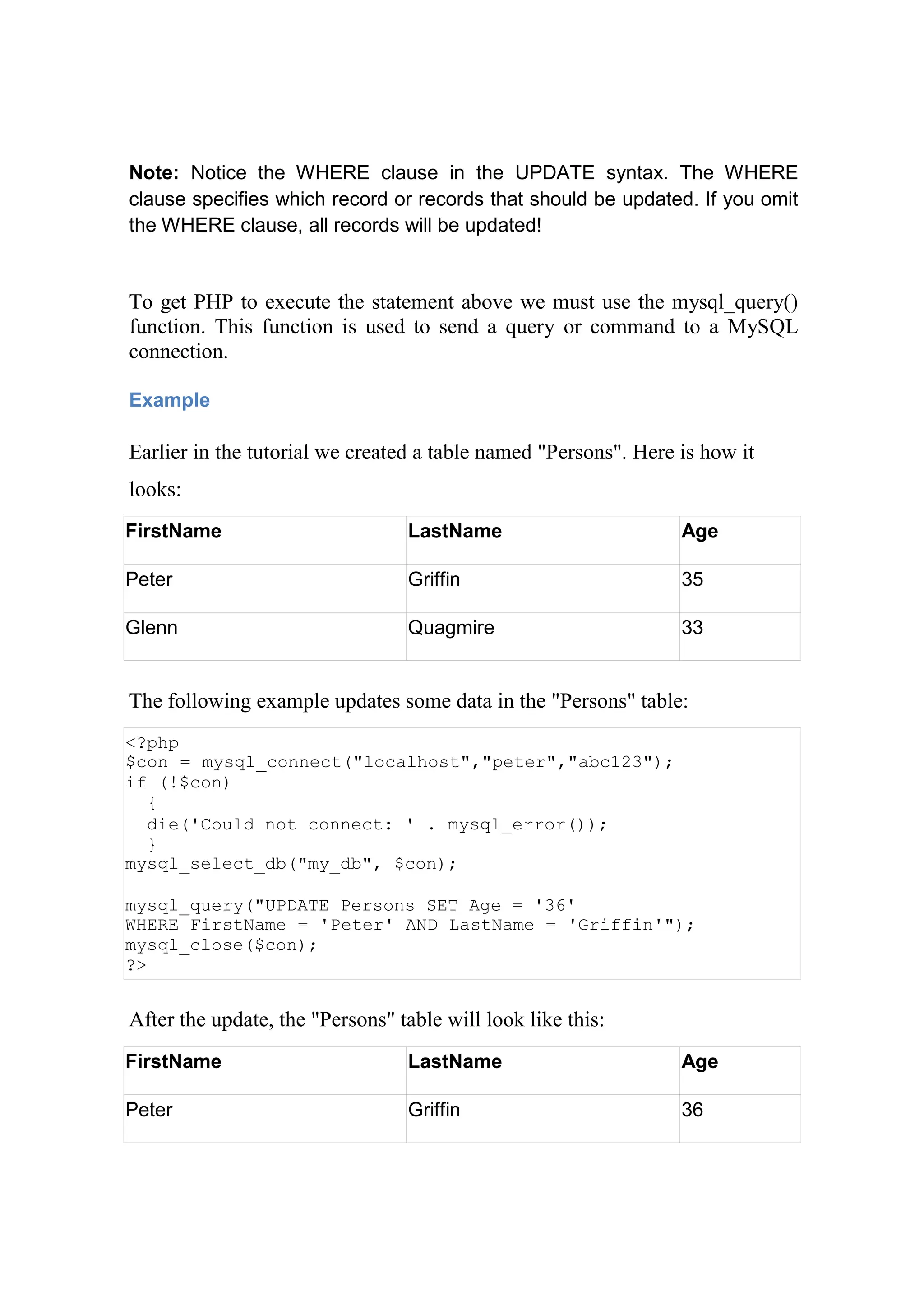 Note: Notice the WHERE clause in the UPDATE syntax. The WHERE
clause specifies which record or records that should be updated. If you omit
the WHERE clause, all records will be updated!
To get PHP to execute the statement above we must use the mysql_query()
function. This function is used to send a query or command to a MySQL
connection.
Example
Earlier in the tutorial we created a table named "Persons". Here is how it
looks:
FirstName LastName Age
Peter Griffin 35
Glenn Quagmire 33
The following example updates some data in the "Persons" table:
<?php
$con = mysql_connect("localhost","peter","abc123");
if (!$con)
{
die('Could not connect: ' . mysql_error());
}
mysql_select_db("my_db", $con);
mysql_query("UPDATE Persons SET Age = '36'
WHERE FirstName = 'Peter' AND LastName = 'Griffin'");
mysql_close($con);
?>
After the update, the "Persons" table will look like this:
FirstName LastName Age
Peter Griffin 36
 