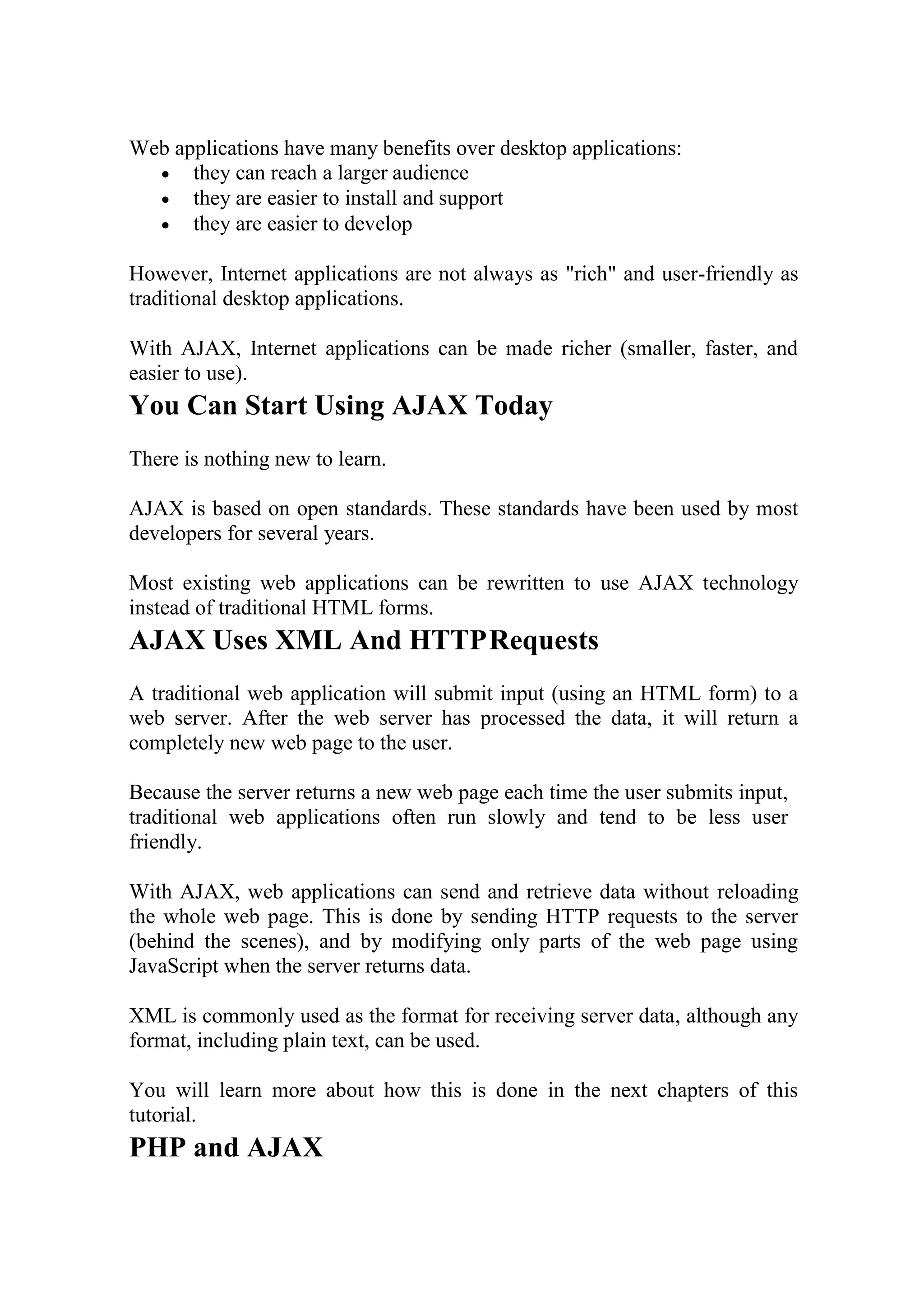 Web applications have many benefits over desktop applications:
 they can reach a larger audience
 they are easier to install and support
 they are easier to develop
However, Internet applications are not always as "rich" and user-friendly as
traditional desktop applications.
With AJAX, Internet applications can be made richer (smaller, faster, and
easier to use).
You Can Start Using AJAX Today
There is nothing new to learn.
AJAX is based on open standards. These standards have been used by most
developers for several years.
Most existing web applications can be rewritten to use AJAX technology
instead of traditional HTML forms.
AJAX Uses XML And HTTPRequests
A traditional web application will submit input (using an HTML form) to a
web server. After the web server has processed the data, it will return a
completely new web page to the user.
Because the server returns a new web page each time the user submits input,
traditional web applications often run slowly and tend to be less user
friendly.
With AJAX, web applications can send and retrieve data without reloading
the whole web page. This is done by sending HTTP requests to the server
(behind the scenes), and by modifying only parts of the web page using
JavaScript when the server returns data.
XML is commonly used as the format for receiving server data, although any
format, including plain text, can be used.
You will learn more about how this is done in the next chapters of this
tutorial.
PHP and AJAX
 