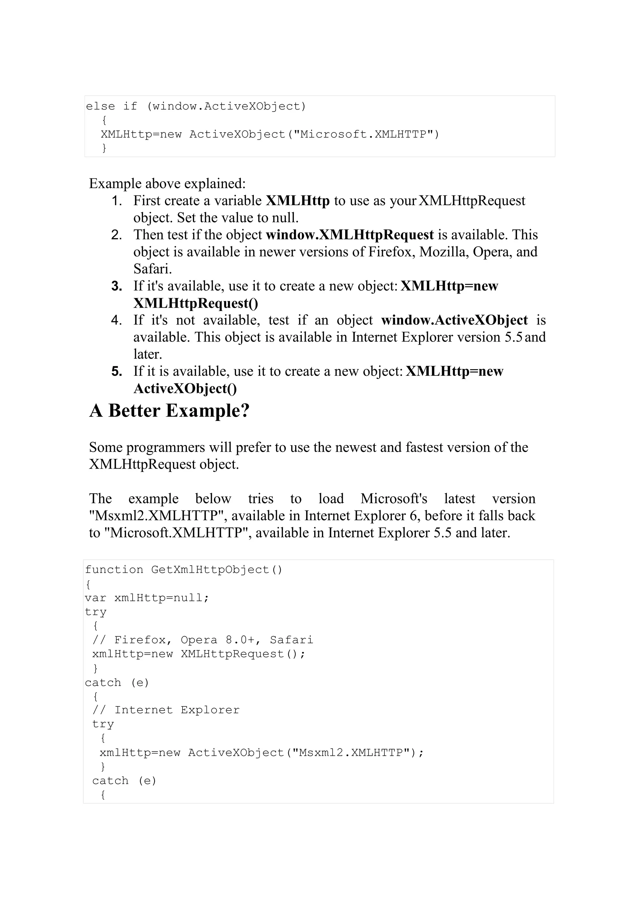 function GetXmlHttpObject()
{
var xmlHttp=null;
try
{
// Firefox, Opera 8.0+, Safari
xmlHttp=new XMLHttpRequest();
}
catch (e)
{
// Internet Explorer
try
{
xmlHttp=new ActiveXObject("Msxml2.XMLHTTP");
}
catch (e)
{
Example above explained:
1. First create a variable XMLHttp to use as yourXMLHttpRequest
object. Set the value to null.
2. Then test if the object window.XMLHttpRequest is available. This
object is available in newer versions of Firefox, Mozilla, Opera, and
Safari.
3. If it's available, use it to create a new object: XMLHttp=new
XMLHttpRequest()
4. If it's not available, test if an object window.ActiveXObject is
available. This object is available in Internet Explorer version 5.5and
later.
5. If it is available, use it to create a new object: XMLHttp=new
ActiveXObject()
A Better Example?
Some programmers will prefer to use the newest and fastest version of the
XMLHttpRequest object.
The example below tries to load Microsoft's latest version
"Msxml2.XMLHTTP", available in Internet Explorer 6, before it falls back
to "Microsoft.XMLHTTP", available in Internet Explorer 5.5 and later.
else if (window.ActiveXObject)
{
XMLHttp=new ActiveXObject("Microsoft.XMLHTTP")
}
 
