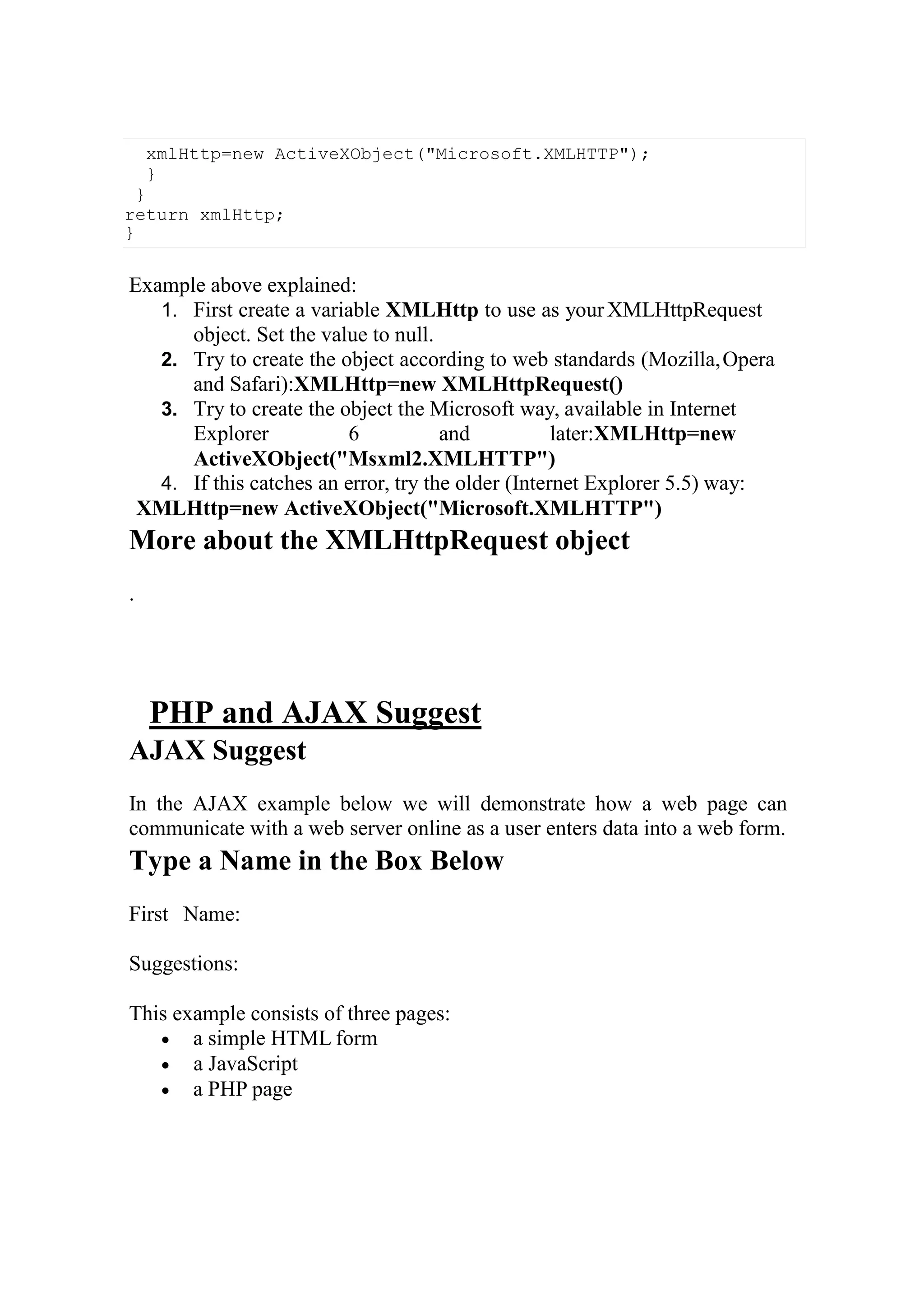 Example above explained:
1. First create a variable XMLHttp to use as yourXMLHttpRequest
object. Set the value to null.
2. Try to create the object according to web standards (Mozilla,Opera
and Safari):XMLHttp=new XMLHttpRequest()
3. Try to create the object the Microsoft way, available in Internet
Explorer 6 and later:XMLHttp=new
ActiveXObject("Msxml2.XMLHTTP")
4. If this catches an error, try the older (Internet Explorer 5.5) way:
XMLHttp=new ActiveXObject("Microsoft.XMLHTTP")
More about the XMLHttpRequest object
.
PHP and AJAX Suggest
AJAX Suggest
In the AJAX example below we will demonstrate how a web page can
communicate with a web server online as a user enters data into a web form.
Type a Name in the Box Below
First Name:
Suggestions:
This example consists of three pages:
 a simple HTML form
 a JavaScript
 a PHP page
xmlHttp=new ActiveXObject("Microsoft.XMLHTTP");
}
}
return xmlHttp;
}
 