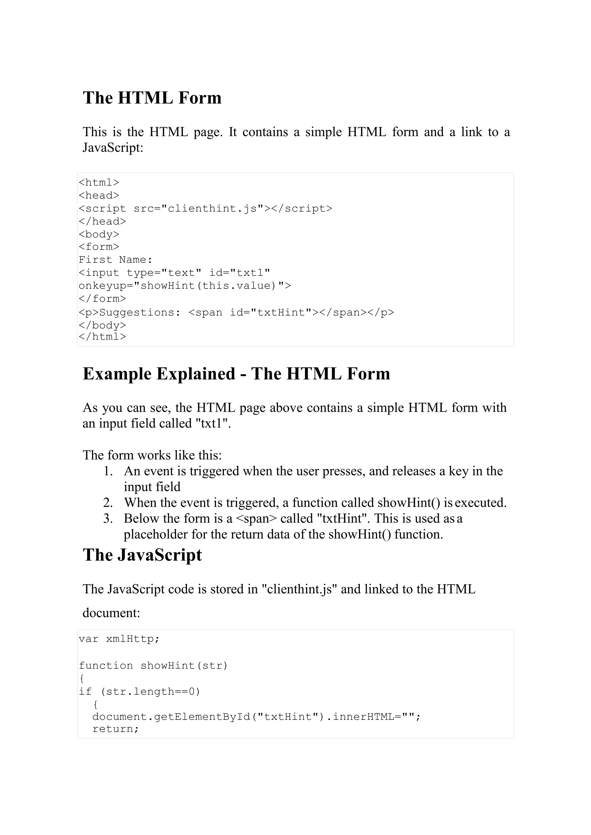 <html>
<head>
<script src="clienthint.js"></script>
</head>
<body>
<form>
First Name:
<input type="text" id="txt1"
onkeyup="showHint(this.value)">
</form>
<p>Suggestions: <span id="txtHint"></span></p>
</body>
</html>
var xmlHttp;
function showHint(str)
{
if (str.length==0)
{
document.getElementById("txtHint").innerHTML="";
return;
The HTML Form
This is the HTML page. It contains a simple HTML form and a link to a
JavaScript:
Example Explained - The HTML Form
As you can see, the HTML page above contains a simple HTML form with
an input field called "txt1".
The form works like this:
1. An event is triggered when the user presses, and releases a key in the
input field
2. When the event is triggered, a function called showHint() isexecuted.
3. Below the form is a <span> called "txtHint". This is used asa
placeholder for the return data of the showHint() function.
The JavaScript
The JavaScript code is stored in "clienthint.js" and linked to the HTML
document:
 