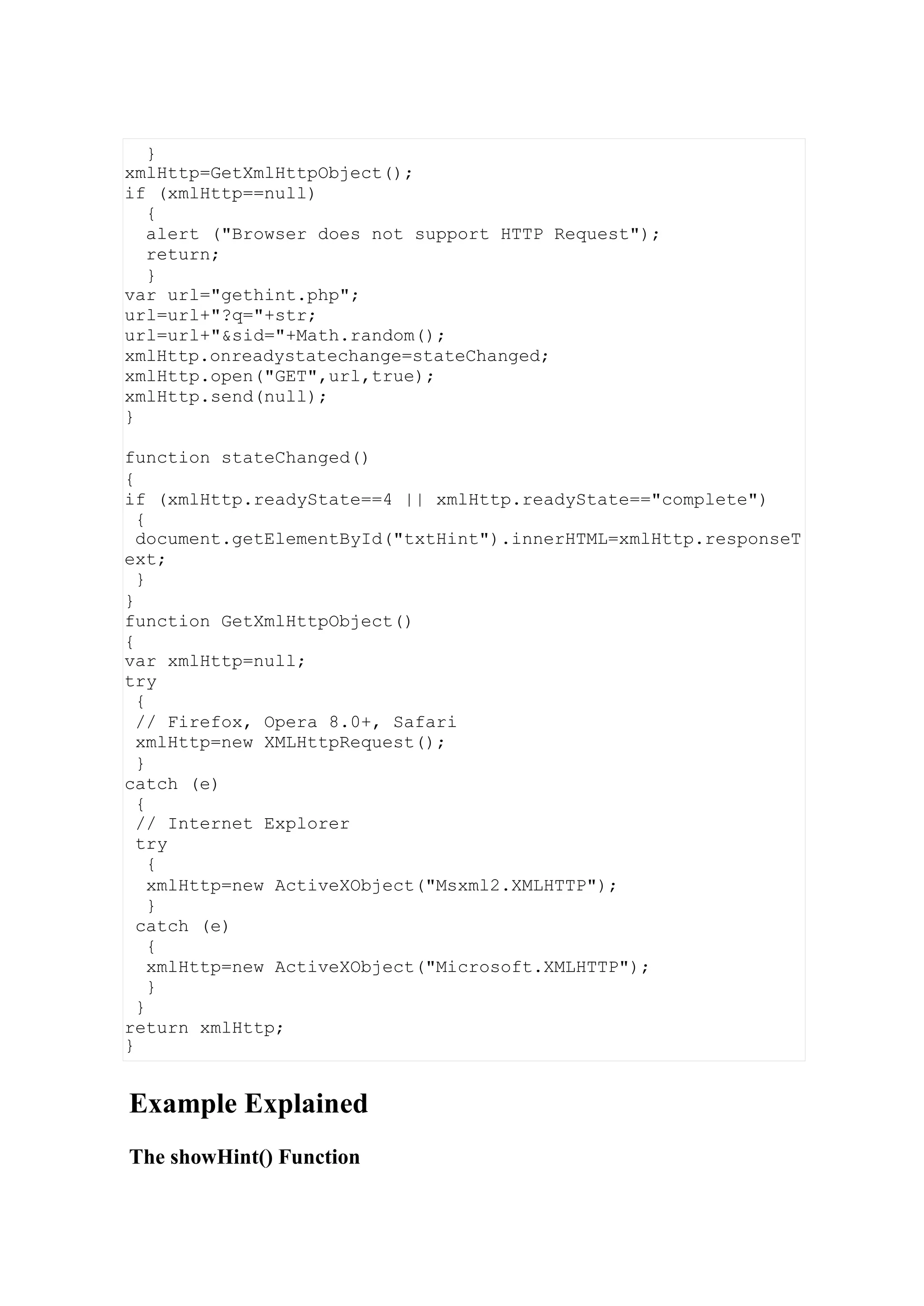 Example Explained
The showHint() Function
}
xmlHttp=GetXmlHttpObject();
if (xmlHttp==null)
{
alert ("Browser does not support HTTP Request");
return;
}
var url="gethint.php";
url=url+"?q="+str;
url=url+"&sid="+Math.random();
xmlHttp.onreadystatechange=stateChanged;
xmlHttp.open("GET",url,true);
xmlHttp.send(null);
}
function stateChanged()
{
if (xmlHttp.readyState==4 || xmlHttp.readyState=="complete")
{
document.getElementById("txtHint").innerHTML=xmlHttp.responseT
ext;
}
}
function GetXmlHttpObject()
{
var xmlHttp=null;
try
{
// Firefox, Opera 8.0+, Safari
xmlHttp=new XMLHttpRequest();
}
catch (e)
{
// Internet Explorer
try
{
xmlHttp=new ActiveXObject("Msxml2.XMLHTTP");
}
catch (e)
{
xmlHttp=new ActiveXObject("Microsoft.XMLHTTP");
}
}
return xmlHttp;
}
 