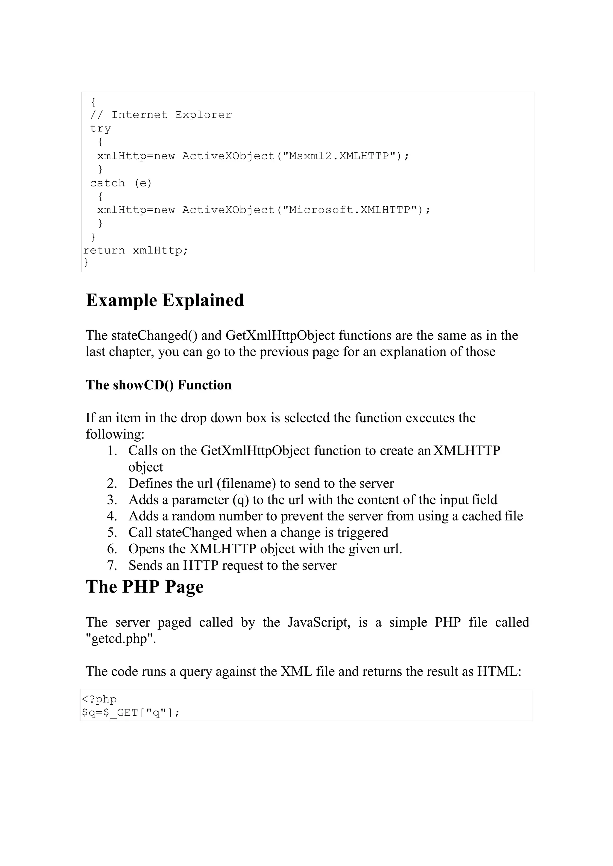 <?php
$q=$_GET["q"];
Example Explained
The stateChanged() and GetXmlHttpObject functions are the same as in the
last chapter, you can go to the previous page for an explanation of those
The showCD() Function
If an item in the drop down box is selected the function executes the
following:
1. Calls on the GetXmlHttpObject function to create an XMLHTTP
object
2. Defines the url (filename) to send to the server
3. Adds a parameter (q) to the url with the content of the input field
4. Adds a random number to prevent the server from using a cached file
5. Call stateChanged when a change is triggered
6. Opens the XMLHTTP object with the given url.
7. Sends an HTTP request to the server
The PHP Page
The server paged called by the JavaScript, is a simple PHP file called
"getcd.php".
The code runs a query against the XML file and returns the result as HTML:
{
// Internet Explorer
try
{
xmlHttp=new ActiveXObject("Msxml2.XMLHTTP");
}
catch (e)
{
xmlHttp=new ActiveXObject("Microsoft.XMLHTTP");
}
}
return xmlHttp;
}
 