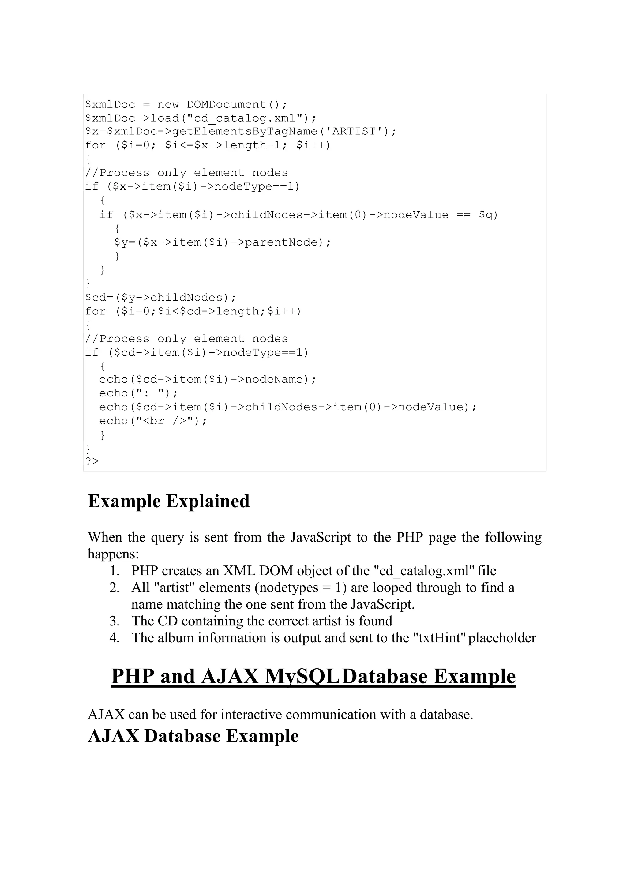 Example Explained
When the query is sent from the JavaScript to the PHP page the following
happens:
1. PHP creates an XML DOM object of the "cd_catalog.xml"file
2. All "artist" elements (nodetypes = 1) are looped through to find a
name matching the one sent from the JavaScript.
3. The CD containing the correct artist is found
4. The album information is output and sent to the "txtHint"placeholder
PHP and AJAX MySQLDatabase Example
AJAX can be used for interactive communication with a database.
AJAX Database Example
$xmlDoc = new DOMDocument();
$xmlDoc->load("cd_catalog.xml");
$x=$xmlDoc->getElementsByTagName('ARTIST');
for ($i=0; $i<=$x->length-1; $i++)
{
//Process only element nodes
if ($x->item($i)->nodeType==1)
{
if ($x->item($i)->childNodes->item(0)->nodeValue == $q)
{
$y=($x->item($i)->parentNode);
}
}
}
$cd=($y->childNodes);
for ($i=0;$i<$cd->length;$i++)
{
//Process only element nodes
if ($cd->item($i)->nodeType==1)
{
echo($cd->item($i)->nodeName);
echo(": ");
echo($cd->item($i)->childNodes->item(0)->nodeValue);
echo("<br />");
}
}
?>
 