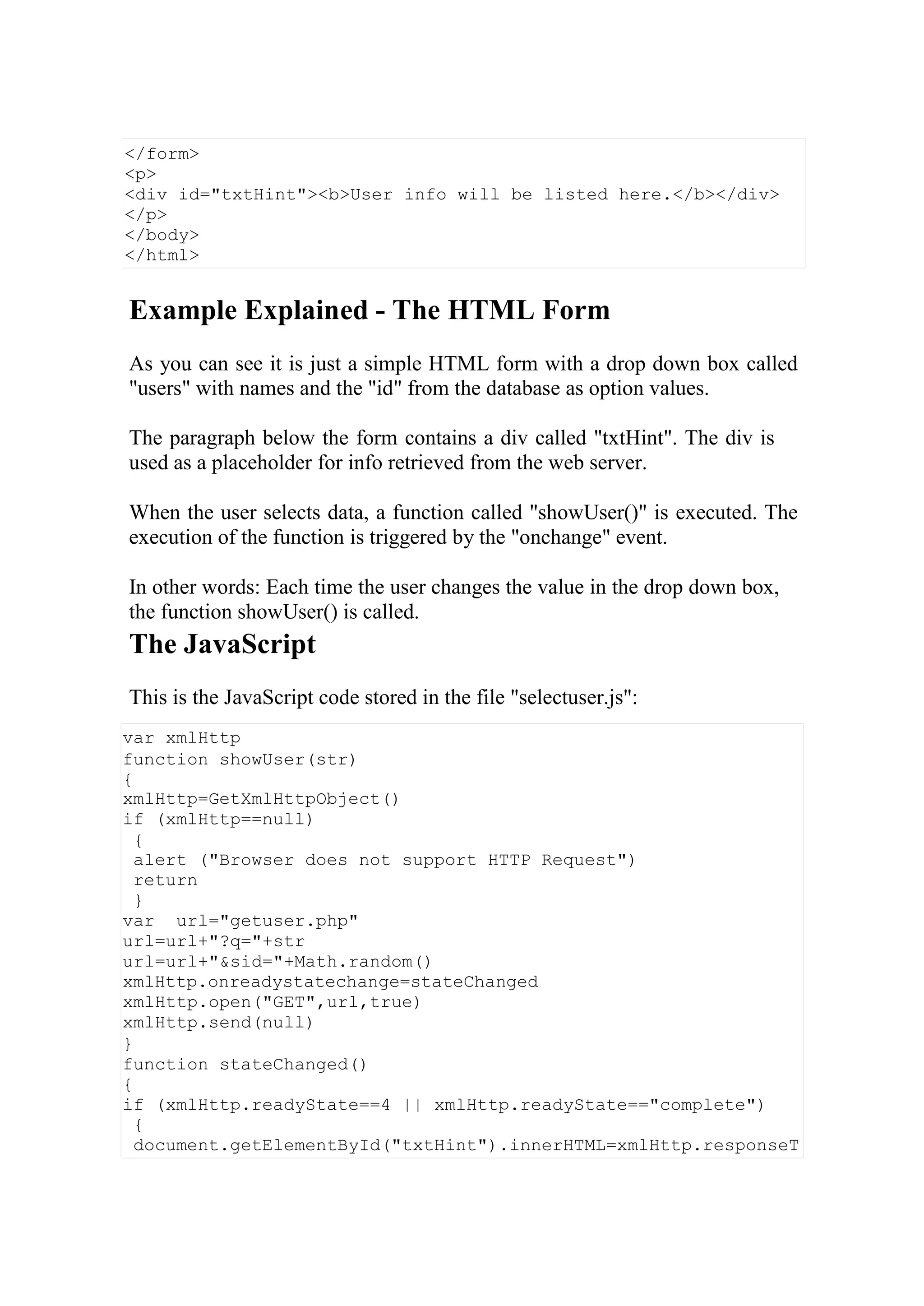 var xmlHttp
function showUser(str)
{
xmlHttp=GetXmlHttpObject()
if (xmlHttp==null)
{
alert ("Browser does not support HTTP Request")
return
}
var url="getuser.php"
url=url+"?q="+str
url=url+"&sid="+Math.random()
xmlHttp.onreadystatechange=stateChanged
xmlHttp.open("GET",url,true)
xmlHttp.send(null)
}
function stateChanged()
{
if (xmlHttp.readyState==4 || xmlHttp.readyState=="complete")
{
document.getElementById("txtHint").innerHTML=xmlHttp.responseT
Example Explained - The HTML Form
As you can see it is just a simple HTML form with a drop down box called
"users" with names and the "id" from the database as option values.
The paragraph below the form contains a div called "txtHint". The div is
used as a placeholder for info retrieved from the web server.
When the user selects data, a function called "showUser()" is executed. The
execution of the function is triggered by the "onchange" event.
In other words: Each time the user changes the value in the drop down box,
the function showUser() is called.
The JavaScript
This is the JavaScript code stored in the file "selectuser.js":
</form>
<p>
<div id="txtHint"><b>User info will be listed here.</b></div>
</p>
</body>
</html>
 