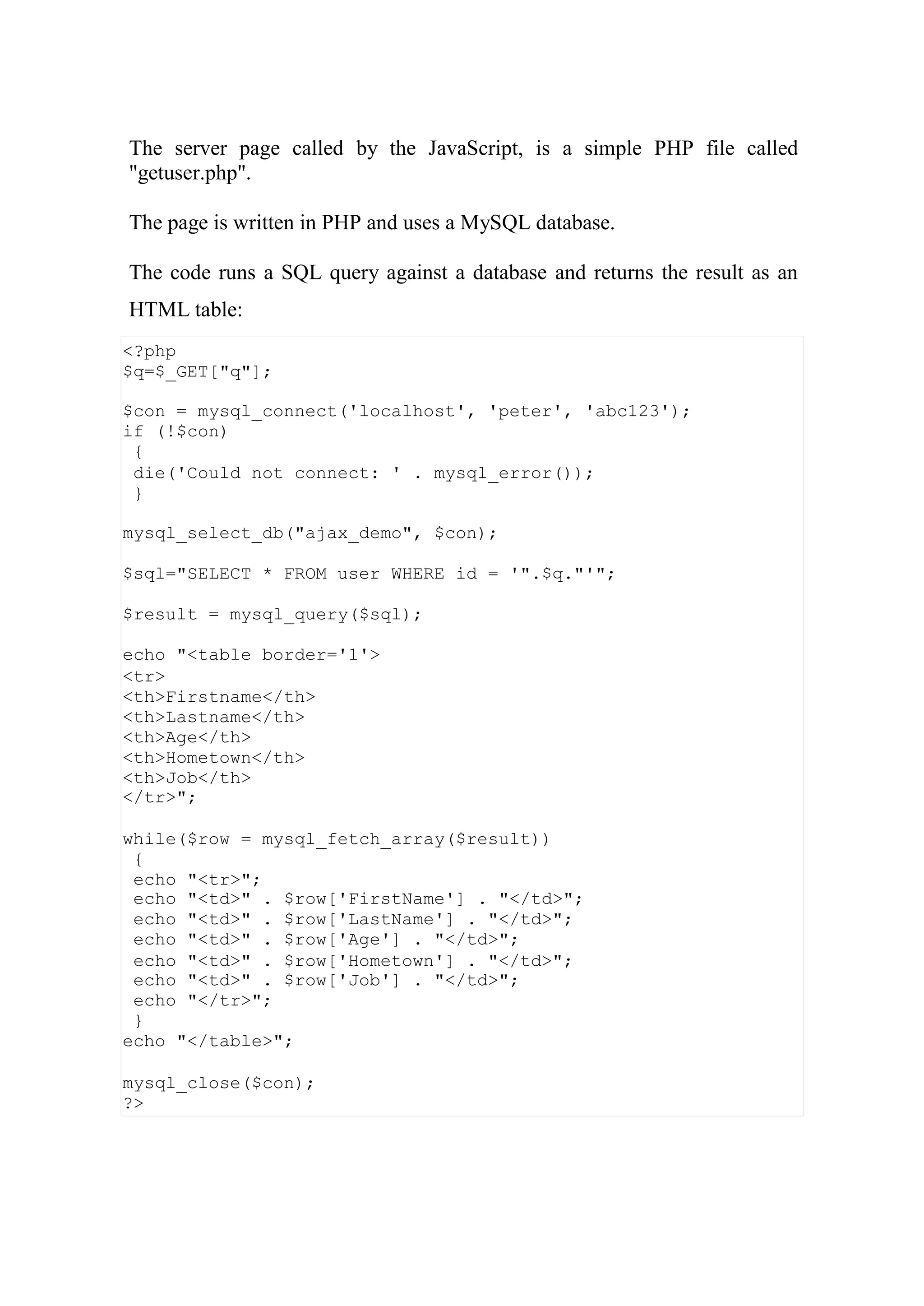 <?php
$q=$_GET["q"];
$con = mysql_connect('localhost', 'peter', 'abc123');
if (!$con)
{
die('Could not connect: ' . mysql_error());
}
mysql_select_db("ajax_demo", $con);
$sql="SELECT * FROM user WHERE id = '".$q."'";
$result = mysql_query($sql);
echo "<table border='1'>
<tr>
<th>Firstname</th>
<th>Lastname</th>
<th>Age</th>
<th>Hometown</th>
<th>Job</th>
</tr>";
while($row = mysql_fetch_array($result))
{
echo "<tr>";
echo "<td>" . $row['FirstName'] . "</td>";
echo "<td>" . $row['LastName'] . "</td>";
echo "<td>" . $row['Age'] . "</td>";
echo "<td>" . $row['Hometown'] . "</td>";
echo "<td>" . $row['Job'] . "</td>";
echo "</tr>";
}
echo "</table>";
mysql_close($con);
?>
The server page called by the JavaScript, is a simple PHP file called
"getuser.php".
The page is written in PHP and uses a MySQL database.
The code runs a SQL query against a database and returns the result as an
HTML table:
 