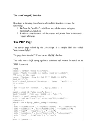 <?php
header('Content-Type: text/xml');
header("Cache-Control: no-cache, must-revalidate");
//A date in the past
header("Expires: Mon, 26 Jul 1997 05:00:00 GMT");
$q=$_GET["q"];
$con = mysql_connect('localhost', 'peter', 'abc123');
if (!$con)
{
die('Could not connect: ' . mysql_error());
}
mysql_select_db("ajax_demo", $con);
$sql="SELECT * FROM user WHERE id = ".$q."";
$result = mysql_query($sql);
echo '<?xml version="1.0" encoding="ISO-8859-1"?>
<person>';
while($row = mysql_fetch_array($result))
{
echo "<firstname>" . $row['FirstName'] . "</firstname>";
echo "<lastname>" . $row['LastName'] . "</lastname>";
echo "<age>" . $row['Age'] . "</age>";
echo "<hometown>" . $row['Hometown'] . "</hometown>";
echo "<job>" . $row['Job'] . "</job>";
}
echo "</person>";
The stateChanged() Function
If an item in the drop down box is selected the function executes the
following:
1. Defines the "xmlDoc" variable as an xml document using the
responseXML function
2. Retrieves data from the xml documents and places them in the correct
<span> elements
The PHP Page
The server page called by the JavaScript, is a simple PHP file called
"responsexml.php".
The page is written in PHP and uses a MySQL databse.
The code runs a SQL query against a database and returns the result as an
XML document:
 