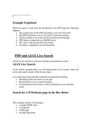 Example Explained
When the query is sent from the JavaScript to the PHP page the following
happens:
1. The content-type of the PHP document is set to be "text/xml"
2. The PHP document is set to "no-cache" to prevent caching
3. The $q variable is set to be the data sent from the html page
4. PHP opens a connection to a MySQL server
5. The "user" with the specified id is found
6. The data is outputted as an xml document
PHP and AJAX Live Search
AJAX can be used for a more user friendly and interactive search.
AJAX Live Search
In the AJAX example below we will demonstrate a live search, where the
server gets search results while the user types.
Live search has many benefits compared to traditional searching:
 Matching results are shown as you type
 Results narrow as you continue typing
 If results become too narrow, remove characters to see a broader
result
Search for a W3Schools page in the Box Below
This example consists of four pages:
 a simple HTML form
 a JavaScript
 a PHP page
 an XML document
mysql_close($con);
?>
 