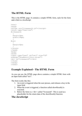 <html>
<head>
<script src="livesearch.js"></script>
<style type="text/css">
#livesearch
{
margin:0px;
width:194px;
}
#txt1
{
margin:0px;
}
</style>
</head>
<body>
<form>
<input type="text" id="txt1" size="30"
onkeyup="showResult(this.value)">
<div id="livesearch"></div>
</form>
</body>
</html>
The HTML Form
This is the HTML page. It contains a simple HTML form, style for the form
and a link to a JavaScript:
Example Explained - The HTML Form
As you can see, the HTML page above contains a simple HTML form with
an input field called "txt1".
The form works like this:
1. An event is triggered when the user presses, and releases a key in the
input field
2. When the event is triggered, a function called showResult() is
executed.
3. Below the form is a <div> called "livesearch". This is used asa
placeholder for the return data of the showResult() function.
The JavaScript
 