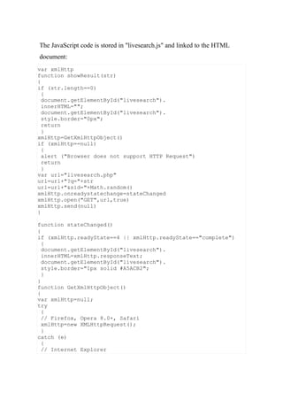 var xmlHttp
function showResult(str)
{
if (str.length==0)
{
document.getElementById("livesearch").
innerHTML="";
document.getElementById("livesearch").
style.border="0px";
return
}
xmlHttp=GetXmlHttpObject()
if (xmlHttp==null)
{
alert ("Browser does not support HTTP Request")
return
}
var url="livesearch.php"
url=url+"?q="+str
url=url+"&sid="+Math.random()
xmlHttp.onreadystatechange=stateChanged
xmlHttp.open("GET",url,true)
xmlHttp.send(null)
}
function stateChanged()
{
if (xmlHttp.readyState==4 || xmlHttp.readyState=="complete")
{
document.getElementById("livesearch").
innerHTML=xmlHttp.responseText;
document.getElementById("livesearch").
style.border="1px solid #A5ACB2";
}
}
function GetXmlHttpObject()
{
var xmlHttp=null;
try
{
// Firefox, Opera 8.0+, Safari
xmlHttp=new XMLHttpRequest();
}
catch (e)
{
// Internet Explorer
The JavaScript code is stored in "livesearch.js" and linked to the HTML
document:
 