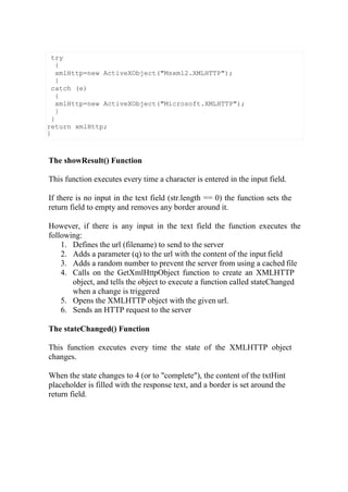 The showResult() Function
This function executes every time a character is entered in the input field.
If there is no input in the text field (str.length == 0) the function sets the
return field to empty and removes any border around it.
However, if there is any input in the text field the function executes the
following:
1. Defines the url (filename) to send to the server
2. Adds a parameter (q) to the url with the content of the input field
3. Adds a random number to prevent the server from using a cached file
4. Calls on the GetXmlHttpObject function to create an XMLHTTP
object, and tells the object to execute a function called stateChanged
when a change is triggered
5. Opens the XMLHTTP object with the given url.
6. Sends an HTTP request to the server
The stateChanged() Function
This function executes every time the state of the XMLHTTP object
changes.
When the state changes to 4 (or to "complete"), the content of the txtHint
placeholder is filled with the response text, and a border is set around the
return field.
try
{
xmlHttp=new ActiveXObject("Msxml2.XMLHTTP");
}
catch (e)
{
xmlHttp=new ActiveXObject("Microsoft.XMLHTTP");
}
}
return xmlHttp;
}
 