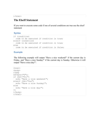 </html>
The ElseIf Statement
If you want to execute some code if one of several conditions are true use the elseif
statement
Syntax
if (condition)
code to be executed if condition is true;
elseif (condition)
code to be executed if condition is true;
else
code to be executed if condition is false;
Example
The following example will output "Have a nice weekend!" if the current day is
Friday, and "Have a nice Sunday!" if the current day is Sunday. Otherwise it will
output "Have a nice day!":
<html>
<body>
<?php
$d=date("D");
if ($d=="Fri")
echo "Have a nice weekend!";
elseif ($d=="Sun")
echo "Have a nice Sunday!";
else
echo "Have a nice day!";
?>
</body>
</html>
 
