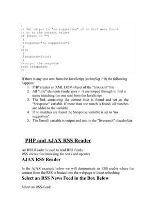 If there is any text sent from the JavaScript (strlen($q) > 0) the following
happens:
1. PHP creates an XML DOM object of the "links.xml" file
2. All "title" elements (nodetypes = 1) are looped through to find a
name matching the one sent from the JavaScript
3. The link containing the correct title is found and set as the
"$response" variable. If more than one match is found, all matches
are added to the variable
4. If no matches are found the $response variable is set to "no
suggestion"
5. The $result variable is output and sent to the "livesearch" placeholder
PHP and AJAX RSS Reader
An RSS Reader is used to read RSS Feeds
RSS allows fast browsing for news and updates
AJAX RSS Reader
In the AJAX example below we will demonstrate an RSS reader where the
content from the RSS is loaded into the webpage without refreshing.
Select an RSS News Feed in the Box Below
Select an RSS-Feed:
}
// Set output to "no suggestion" if no hint were found
// or to the correct values
if ($hint == "")
{
$response="no suggestion";
}
else
{
$response=$hint;
}
//output the response
echo $response;
?>
 
