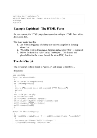 var xmlHttp
function showRSS(str)
{
xmlHttp=GetXmlHttpObject()
if (xmlHttp==null)
{
alert ("Browser does not support HTTP Request")
return
}
var url="getrss.php"
url=url+"?q="+str
url=url+"&sid="+Math.random()
xmlHttp.onreadystatechange=stateChanged
xmlHttp.open("GET",url,true)
xmlHttp.send(null)
}
function stateChanged()
{
if (xmlHttp.readyState==4 || xmlHttp.readyState=="complete")
{
document.getElementById("rssOutput")
.innerHTML=xmlHttp.responseText
Example Explained - The HTML Form
As you can see, the HTML page above contains a simple HTML form with a
drop-down box.
The form works like this:
1. An event is triggered when the user selects an option in the drop
down box
2. When the event is triggered, a function called showRSS() isexecuted.
3. Below the form is a <div> called "rssOutput". This is used asa
placeholder for the return data of the showRSS() function.
The JavaScript
The JavaScript code is stored in "getrss.js" and linked to the HTML
document:
<p><div id="rssOutput">
<b>RSS Feed will be listed here.</b></div></p>
</body>
</html>
 