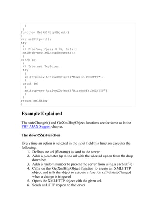Example Explained
The stateChanged() and GetXmlHttpObject functions are the same as in the
PHP AJAX Suggest chapter.
The showRSS() Function
Every time an option is selected in the input field this function executes the
following:
1. Defines the url (filename) to send to the server
2. Adds a parameter (q) to the url with the selected option from the drop
down box
3. Adds a random number to prevent the server from using a cached file
4. Calls on the GetXmlHttpObject function to create an XMLHTTP
object, and tells the object to execute a function called stateChanged
when a change is triggered
5. Opens the XMLHTTP object with the given url.
6. Sends an HTTP request to the server
}
}
function GetXmlHttpObject()
{
var xmlHttp=null;
try
{
// Firefox, Opera 8.0+, Safari
xmlHttp=new XMLHttpRequest();
}
catch (e)
{
// Internet Explorer
try
{
xmlHttp=new ActiveXObject("Msxml2.XMLHTTP");
}
catch (e)
{
xmlHttp=new ActiveXObject("Microsoft.XMLHTTP");
}
}
return xmlHttp;
}
 