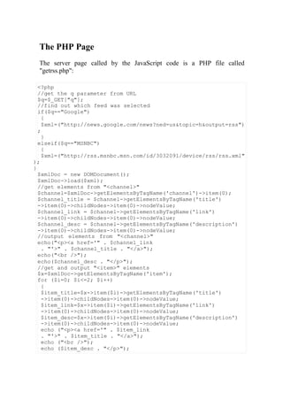 The PHP Page
The server page called by the JavaScript code is a PHP file called
"getrss.php":
<?php
//get the q parameter from URL
$q=$_GET["q"];
//find out which feed was selected
if($q=="Google")
{
$xml=("http://news.google.com/news?ned=us&topic=h&output=rss")
;
}
elseif($q=="MSNBC")
{
$xml=("http://rss.msnbc.msn.com/id/3032091/device/rss/rss.xml"
);
}
$xmlDoc = new DOMDocument();
$xmlDoc->load($xml);
//get elements from "<channel>"
$channel=$xmlDoc->getElementsByTagName('channel')->item(0);
$channel_title = $channel->getElementsByTagName('title')
->item(0)->childNodes->item(0)->nodeValue;
$channel_link = $channel->getElementsByTagName('link')
->item(0)->childNodes->item(0)->nodeValue;
$channel_desc = $channel->getElementsByTagName('description')
->item(0)->childNodes->item(0)->nodeValue;
//output elements from "<channel>"
echo("<p><a href='" . $channel_link
. "'>" . $channel_title . "</a>");
echo("<br />");
echo($channel_desc . "</p>");
//get and output "<item>" elements
$x=$xmlDoc->getElementsByTagName('item');
for ($i=0; $i<=2; $i++)
{
$item_title=$x->item($i)->getElementsByTagName('title')
->item(0)->childNodes->item(0)->nodeValue;
$item_link=$x->item($i)->getElementsByTagName('link')
->item(0)->childNodes->item(0)->nodeValue;
$item_desc=$x->item($i)->getElementsByTagName('description')
->item(0)->childNodes->item(0)->nodeValue;
echo ("<p><a href='" . $item_link
. "'>" . $item_title . "</a>");
echo ("<br />");
echo ($item_desc . "</p>");
 