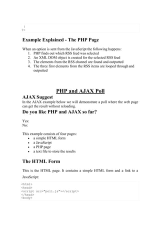 <html>
<head>
<script src="poll.js"></script>
</head>
<body>
Example Explained - The PHP Page
When an option is sent from the JavaScript the following happens:
1. PHP finds out which RSS feed was selected
2. An XML DOM object is created for the selected RSS feed
3. The elements from the RSS channel are found and outputted
4. The three first elements from the RSS items are looped through and
outputted
AJAX Suggest
PHP and AJAX Poll
In the AJAX example below we will demonstrate a poll where the web page
can get the result without reloading.
Do you like PHP and AJAX so far?
Yes:
No:
This example consists of four pages:
 a simple HTML form
 a JavaScript
 a PHP page
 a text file to store the results
The HTML Form
This is the HTML page. It contains a simple HTML form and a link to a
JavaScript:
}
?>
 