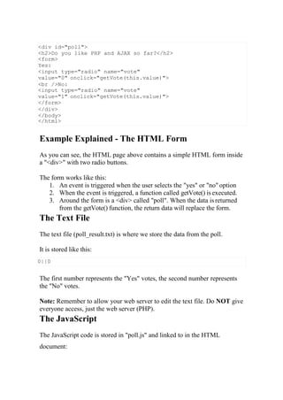 0||0
Example Explained - The HTML Form
As you can see, the HTML page above contains a simple HTML form inside
a "<div>" with two radio buttons.
The form works like this:
1. An event is triggered when the user selects the "yes" or "no" option
2. When the event is triggered, a function called getVote() is executed.
3. Around the form is a <div> called "poll". When the data is returned
from the getVote() function, the return data will replace the form.
The Text File
The text file (poll_result.txt) is where we store the data from the poll.
It is stored like this:
The first number represents the "Yes" votes, the second number represents
the "No" votes.
Note: Remember to allow your web server to edit the text file. Do NOT give
everyone access, just the web server (PHP).
The JavaScript
The JavaScript code is stored in "poll.js" and linked to in the HTML
document:
<div id="poll">
<h2>Do you like PHP and AJAX so far?</h2>
<form>
Yes:
<input type="radio" name="vote"
value="0" onclick="getVote(this.value)">
<br />No:
<input type="radio" name="vote"
value="1" onclick="getVote(this.value)">
</form>
</div>
</body>
</html>
 