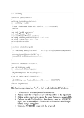 This function executes when "yes" or "no" is selected in the HTML form.
1. Defines the url (filename) to send to the server
2. Adds a parameter (vote) to the url with the content of the input field
3. Adds a random number to prevent the server from using a cached file
4. Calls on the GetXmlHttpObject function to create an XMLHTTP
object, and tells the object to execute a function called stateChanged
when a change is triggered
5. Opens the XMLHTTP object with the given url.
var xmlHttp
function getVote(int)
{
xmlHttp=GetXmlHttpObject()
if (xmlHttp==null)
{
alert ("Browser does not support HTTP Request")
return
}
var url="poll_vote.php"
url=url+"?vote="+int
url=url+"&sid="+Math.random()
xmlHttp.onreadystatechange=stateChanged
xmlHttp.open("GET",url,true)
xmlHttp.send(null)
}
function stateChanged()
{
if (xmlHttp.readyState==4 || xmlHttp.readyState=="complete")
{
document.getElementById("poll").
innerHTML=xmlHttp.responseText;
}
}
function GetXmlHttpObject()
{
var objXMLHttp=null
if (window.XMLHttpRequest)
{
objXMLHttp=new XMLHttpRequest()
}
else if (window.ActiveXObject)
{
objXMLHttp=new ActiveXObject("Microsoft.XMLHTTP")
}
return objXMLHttp
}
 