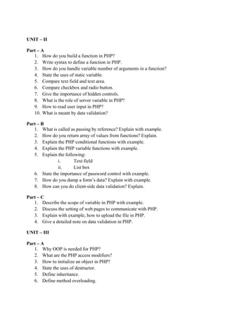 UNIT – II
Part – A
1. How do you build a function in PHP?
2. Write syntax to define a function in PHP.
3. How do you handle variable number of arguments in a function?
4. State the uses of static variable.
5. Compare text field and text area.
6. Compare checkbox and radio button.
7. Give the importance of hidden controls.
8. What is the role of server variable in PHP?
9. How to read user input in PHP?
10. What is meant by data validation?
Part – B
1. What is called as passing by reference? Explain with example.
2. How do you return array of values from functions? Explain.
3. Explain the PHP conditional functions with example.
4. Explain the PHP variable functions with example.
5. Explain the following:
i. Text field
ii. List box
6. State the importance of password control with example.
7. How do you dump a form’s data? Explain with example.
8. How can you do client-side data validation? Explain.
Part – C
1. Describe the scope of variable in PHP with example.
2. Discuss the setting of web pages to communicate with PHP.
3. Explain with example, how to upload the file in PHP.
4. Give a detailed note on data validation in PHP.
UNIT – III
Part – A
1. Why OOP is needed for PHP?
2. What are the PHP access modifiers?
3. How to initialize an object in PHP?
4. State the uses of destructor.
5. Define inheritance.
6. Define method overloading.
 