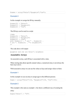 $names = array("Peter","Quagmire","Joe");
Example 2
In this example we assign the ID key manually:
$names[0] = "Peter";
$names[1] = "Quagmire";
$names[2] = "Joe";
The ID keys can be used in a script:
<?php
$names[0] = "Peter";
$names[1] = "Quagmire";
$names[2] = "Joe";
echo $names[1] . " and " . $names[2] .
" are ". $names[0] . "'s neighbors";
?>
The code above will output:
Quagmire and Joe are Peter's neighbors
Associative Arrays
An associative array, each ID key is associated with a value.
When storing data about specific named values, a numerical array is not always the
best way to do it.
With associative arrays we can use the values as keys and assign values to them.
Example 1
In this example we use an array to assign ages to the different persons:
$ages = array("Peter"=>32, "Quagmire"=>30, "Joe"=>34);
Example 2
This example is the same as example 1, but shows a different way of creating the
array:
$ages['Peter'] = "32";
 