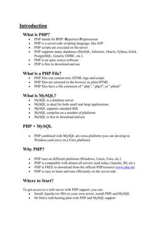 Introduction
What is PHP?
 PHP stands for PHP: Hypertext Preprocessor
 PHP is a server-side scripting language, likeASP
 PHP scripts are executed on theserver
 PHP supports many databases (MySQL, Informix, Oracle, Sybase,Solid,
PostgreSQL, Generic ODBC, etc.)
 PHP is an open source software
 PHP is free to download and use
What is a PHP File?
 PHP files can contain text, HTML tags and scripts
 PHP files are returned to the browser as plain HTML
 PHP files have a file extension of ".php", ".php3", or ".phtml"
What is MySQL?
 MySQL is a database server
 MySQL is ideal for both small and large applications
 MySQL supports standard SQL
 MySQL compiles on a number of platforms
 MySQL is free to download and use
PHP + MySQL
 PHP combined with MySQL are cross-platform (you can develop in
Windows and serve on a Unix platform)
Why PHP?
 PHP runs on different platforms (Windows, Linux, Unix, etc.)
 PHP is compatible with almost all servers used today (Apache, IIS, etc.)
 PHP is FREE to download from the official PHPresource:www.php.net
 PHP is easy to learn and runs efficiently on the server side
Where to Start?
To get access to a web server with PHP support, you can:
 Install Apache (or IIS) on your own server, install PHP, and MySQL
 Or find a web hosting plan with PHP and MySQLsupport
 