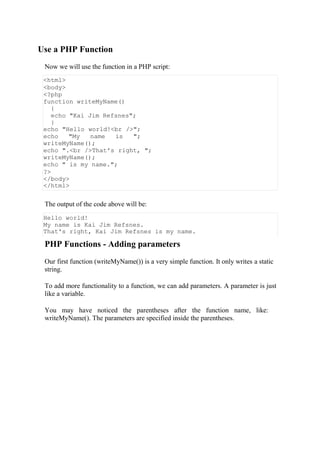 Use a PHP Function
Now we will use the function in a PHP script:
<html>
<body>
<?php
function writeMyName()
{
echo "Kai Jim Refsnes";
}
echo "Hello world!<br />";
echo "My name is ";
writeMyName();
echo ".<br />That's right, ";
writeMyName();
echo " is my name.";
?>
</body>
</html>
The output of the code above will be:
Hello world!
My name is Kai Jim Refsnes.
That's right, Kai Jim Refsnes is my name.
PHP Functions - Adding parameters
Our first function (writeMyName()) is a very simple function. It only writes a static
string.
To add more functionality to a function, we can add parameters. A parameter is just
like a variable.
You may have noticed the parentheses after the function name, like:
writeMyName(). The parameters are specified inside the parentheses.
 
