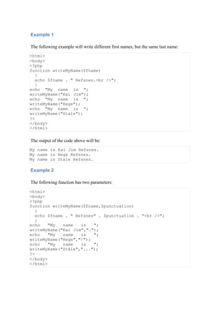 Example 1
The following example will write different first names, but the same last name:
<html>
<body>
<?php
function writeMyName($fname)
{
echo $fname . " Refsnes.<br />";
}
echo "My name is ";
writeMyName("Kai Jim");
echo "My name is ";
writeMyName("Hege");
echo "My name is ";
writeMyName("Stale");
?>
</body>
</html>
The output of the code above will be:
My name is Kai Jim Refsnes.
My name is Hege Refsnes.
My name is Stale Refsnes.
Example 2
The following function has two parameters:
<html>
<body>
<?php
function writeMyName($fname,$punctuation)
{
echo $fname . " Refsnes" . $punctuation . "<br />";
}
echo "My name is ";
writeMyName("Kai Jim",".");
echo "My name is ";
writeMyName("Hege","!");
echo "My name is ";
writeMyName("Ståle","...");
?>
</body>
</html>
 
