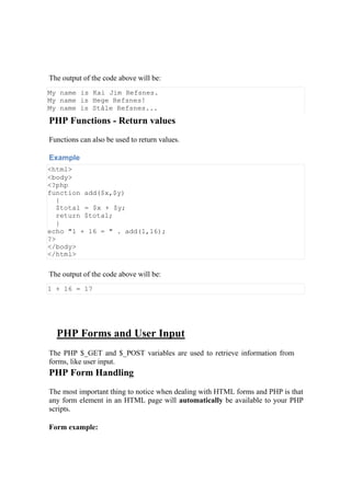 The output of the code above will be:
My name is Kai Jim Refsnes.
My name is Hege Refsnes!
My name is Ståle Refsnes...
PHP Functions - Return values
Functions can also be used to return values.
Example
<html>
<body>
<?php
function add($x,$y)
{
$total = $x + $y;
return $total;
}
echo "1 + 16 = " . add(1,16);
?>
</body>
</html>
The output of the code above will be:
1 + 16 = 17
PHP Forms and User Input
The PHP $_GET and $_POST variables are used to retrieve information from
forms, like user input.
PHP Form Handling
The most important thing to notice when dealing with HTML forms and PHP is that
any form element in an HTML page will automatically be available to your PHP
scripts.
Form example:
 