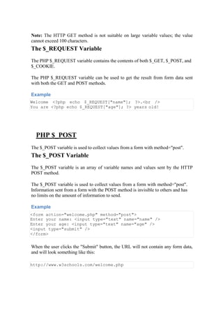 Note: The HTTP GET method is not suitable on large variable values; the value
cannot exceed 100 characters.
The $_REQUEST Variable
The PHP $_REQUEST variable contains the contents of both $_GET, $_POST, and
$_COOKIE.
The PHP $_REQUEST variable can be used to get the result from form data sent
with both the GET and POST methods.
Example
Welcome <?php echo $_REQUEST["name"]; ?>.<br />
You are <?php echo $_REQUEST["age"]; ?> years old!
PHP $_POST
The $_POST variable is used to collect values from a form with method="post".
The $_POST Variable
The $_POST variable is an array of variable names and values sent by the HTTP
POST method.
The $_POST variable is used to collect values from a form with method="post".
Information sent from a form with the POST method is invisible to others and has
no limits on the amount of information to send.
Example
<form action="welcome.php" method="post">
Enter your name: <input type="text" name="name" />
Enter your age: <input type="text" name="age" />
<input type="submit" />
</form>
When the user clicks the "Submit" button, the URL will not contain any form data,
and will look something like this:
http://www.w3schools.com/welcome.php
 
