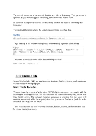 The second parameter in the date () function specifies a timestamp. This parameter is
optional. If you do not supply a timestamp, the current time will be used.
In our next example we will use the mktime() function to create a timestamp for
tomorrow.
The mktime() function returns the Unix timestamp for a specified date.
Syntax
mktime(hour,minute,second,month,day,year,is_dst)
To go one day in the future we simply add one to the day argument of mktime():
<?php
$tomorrow = mktime(0,0,0,date("m"),date("d")+1,date("Y"));
echo "Tomorrow is ".date("Y/m/d", $tomorrow);
?>
The output of the code above could be something like this:
Tomorrow is 2006/07/12
PHP Include File
Server Side Includes (SSI) are used to create functions, headers, footers, or elements that
will be reused on multiple pages.
Server Side Includes
You can insert the content of a file into a PHP file before the server executes it, with the
include() or require() function. The two functions are identical in every way, except how
they handle errors. The include() function generates a warning (but the script will
continue execution) while the require() function generates a fatal error (and the script
execution will stop after the error).
These two functions are used to create functions, headers, footers, or elements that can
be reused on multiple pages.
 