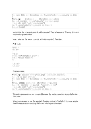 No such file or directory in C:homewebsitetest.php on line
5
Warning: include() [function.include]:
Failed opening 'wrongFile.php' for inclusion
(include_path='.;C:php5pear')
in C:homewebsitetest.php on line 5
Hello World!
Notice that the echo statement is still executed! This is because a Warning does not
stop the script execution.
Now, let's run the same example with the require() function.
PHP code:
Error message:
Warning: require(wrongFile.php) [function.require]:
failed to open stream:
No such file or directory in C:homewebsitetest.php on line
5
Fatal error: require() [function.require]:
Failed opening required 'wrongFile.php'
(include_path='.;C:php5pear')
in C:homewebsitetest.php on line 5
The echo statement was not executed because the script execution stopped after the
fatal error.
It is recommended to use the require() function instead of include(), because scripts
should not continue executing if files are missing or misnamed.
<html>
<body>
<?php
require("wrongFile.php");
echo "Hello World!";
?>
</body>
</html>
 