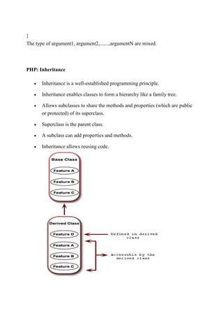 }
The type of argument1, argument2,.......,argumentN are mixed.
PHP: Inheritance
 Inheritance is a well-established programming principle.
 Inheritance enables classes to form a hierarchy like a family tree.
 Allows subclasses to share the methods and properties (which are public
or protected) of its superclass.
 Superclass is the parent class.
 A subclass can add properties and methods.
 Inheritance allows reusing code.
 