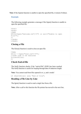 Note: If the fopen() function is unable to open the specified file, it returns 0 (false).
Example
The following example generates a message if the fopen() function is unable to
open the specified file:
<html>
<body>
<?php
$file=fopen("welcome.txt","r") or exit("Unable to open
file!");
?>
</body>
</html>
Closing a File
The fclose() function is used to close an open file:
<?php
$file = fopen("test.txt","r");
//some code to be executed
fclose($file);
?>
Check End-of-file
The feof() function checks if the "end-of-file" (EOF) has been reached.
The feof() function is useful for looping through data of unknown length.
Note: You cannot read from files opened in w, a, and x mode!
if (feof($file)) echo "End of file";
Reading a File Line by Line
The fgets() function is used to read a single line from a file.
Note: After a call to this function the file pointer has moved to the next line.
 