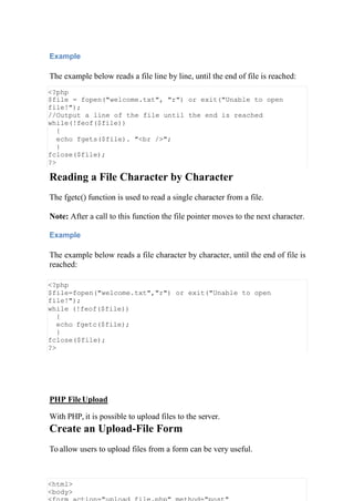 Example
The example below reads a file line by line, until the end of file is reached:
<?php
$file = fopen("welcome.txt", "r") or exit("Unable to open
file!");
//Output a line of the file until the end is reached
while(!feof($file))
{
echo fgets($file). "<br />";
}
fclose($file);
?>
Reading a File Character by Character
The fgetc() function is used to read a single character from a file.
Note: After a call to this function the file pointer moves to the next character.
Example
The example below reads a file character by character, until the end of file is
reached:
<?php
$file=fopen("welcome.txt","r") or exit("Unable to open
file!");
while (!feof($file))
{
echo fgetc($file);
}
fclose($file);
?>
PHP FileUpload
With PHP, it is possible to upload files to the server.
Create an Upload-File Form
To allow users to upload files from a form can be very useful.
<html>
<body>
 