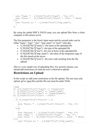 echo "Type: " . $_FILES["file"]["type"] . "<br />";
echo "Size: " . ($_FILES["file"]["size"] / 1024) . " Kb<br
/>";
echo "Stored in: " . $_FILES["file"]["tmp_name"];
}
?>
By using the global PHP $_FILES array you can upload files from a client
computer to the remote server.
The first parameter is the form's input name and the second index can be
either "name", "type", "size", "tmp_name" or "error". Like this:
 $_FILES["file"]["name"] - the name of the uploaded file
 $_FILES["file"]["type"] - the type of the uploaded file
 $_FILES["file"]["size"] - the size in bytes of the uploaded file
 $_FILES["file"]["tmp_name"] - the name of the temporary copy of
the file stored on the server
 $_FILES["file"]["error"] - the error code resulting from the file
upload
This is a very simple way of uploading files. For security reasons, you
should add restrictions on what the user is allowed to upload.
Restrictions on Upload
In this script we add some restrictions to the file upload. The user may only
upload .gif or .jpeg files and the file size must be under 20 kb:
<?php
if ((($_FILES["file"]["type"] == "image/gif")
|| ($_FILES["file"]["type"] == "image/jpeg")
|| ($_FILES["file"]["type"] == "image/pjpeg"))
&& ($_FILES["file"]["size"] < 20000))
{
if ($_FILES["file"]["error"] > 0)
{
echo "Error: " . $_FILES["file"]["error"] . "<br />";
}
else
{
echo "Upload: " . $_FILES["file"]["name"] . "<br />";
echo "Type: " . $_FILES["file"]["type"] . "<br />";
echo "Size: " . ($_FILES["file"]["size"] / 1024) . " Kb<br
/>";
echo "Stored in: " . $_FILES["file"]["tmp_name"];
 
