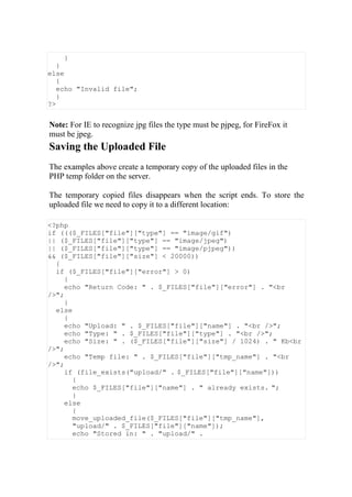 }
}
else
{
echo "Invalid file";
}
?>
Note: For IE to recognize jpg files the type must be pjpeg, for FireFox it
must be jpeg.
Saving the Uploaded File
The examples above create a temporary copy of the uploaded files in the
PHP temp folder on the server.
The temporary copied files disappears when the script ends. To store the
uploaded file we need to copy it to a different location:
<?php
if ((($_FILES["file"]["type"] == "image/gif")
|| ($_FILES["file"]["type"] == "image/jpeg")
|| ($_FILES["file"]["type"] == "image/pjpeg"))
&& ($_FILES["file"]["size"] < 20000))
{
if ($_FILES["file"]["error"] > 0)
{
echo "Return Code: " . $_FILES["file"]["error"] . "<br
/>";
}
else
{
echo "Upload: " . $_FILES["file"]["name"] . "<br />";
echo "Type: " . $_FILES["file"]["type"] . "<br />";
echo "Size: " . ($_FILES["file"]["size"] / 1024) . " Kb<br
/>";
echo "Temp file: " . $_FILES["file"]["tmp_name"] . "<br
/>";
if (file_exists("upload/" . $_FILES["file"]["name"]))
{
echo $_FILES["file"]["name"] . " already exists. ";
}
else
{
move_uploaded_file($_FILES["file"]["tmp_name"],
"upload/" . $_FILES["file"]["name"]);
echo "Stored in: " . "upload/" .
 