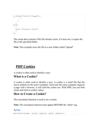 $_FILES["file"]["name"];
}
}
}
else
{
echo "Invalid file";
}
?>
The script above checks if the file already exists, if it does not, it copies the
file to the specified folder.
Note: This example saves the file to a new folder called "upload"
PHP Cookies
A cookie is often used to identify a user.
What is a Cookie?
A cookie is often used to identify a user. A cookie is a small file that the
server embeds on the user's computer. Each time the same computer requests
a page with a browser, it will send the cookie too. With PHP, you can both
create and retrieve cookie values.
How to Create a Cookie?
The setcookie() function is used to set a cookie.
Note: The setcookie() function must appear BEFORE the <html> tag.
Syntax
setcookie(name, value, expire, path, domain);
 