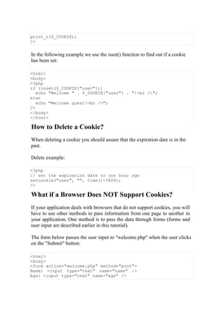 print_r($_COOKIE);
?>
In the following example we use the isset() function to find out if a cookie
has been set:
<html>
<body>
<?php
if (isset($_COOKIE["user"]))
echo "Welcome " . $_COOKIE["user"] . "!<br />";
else
echo "Welcome guest!<br />";
?>
</body>
</html>
How to Delete a Cookie?
When deleting a cookie you should assure that the expiration date is in the
past.
Delete example:
<?php
// set the expiration date to one hour ago
setcookie("user", "", time()-3600);
?>
What if a Browser Does NOT Support Cookies?
If your application deals with browsers that do not support cookies, you will
have to use other methods to pass information from one page to another in
your application. One method is to pass the data through forms (forms and
user input are described earlier in this tutorial).
The form below passes the user input to "welcome.php" when the user clicks
on the "Submit" button:
<html>
<body>
<form action="welcome.php" method="post">
Name: <input type="text" name="name" />
Age: <input type="text" name="age" />
 