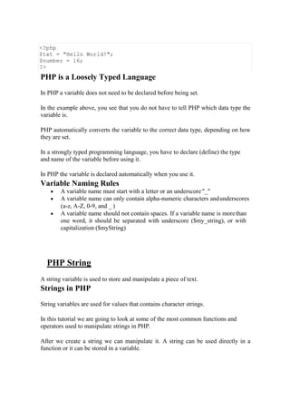 <?php
$txt = "Hello World!";
$number = 16;
?>
PHP is a Loosely Typed Language
In PHP a variable does not need to be declared before being set.
In the example above, you see that you do not have to tell PHP which data type the
variable is.
PHP automatically converts the variable to the correct data type, depending on how
they are set.
In a strongly typed programming language, you have to declare (define) the type
and name of the variable before using it.
In PHP the variable is declared automatically when you use it.
Variable Naming Rules
 A variable name must start with a letter or an underscore "_"
 A variable name can only contain alpha-numeric characters andunderscores
(a-z, A-Z, 0-9, and _ )
 A variable name should not contain spaces. If a variable name is morethan
one word, it should be separated with underscore ($my_string), or with
capitalization ($myString)
PHP String
A string variable is used to store and manipulate a piece of text.
Strings in PHP
String variables are used for values that contains character strings.
In this tutorial we are going to look at some of the most common functions and
operators used to manipulate strings in PHP.
After we create a string we can manipulate it. A string can be used directly in a
function or it can be stored in a variable.
 